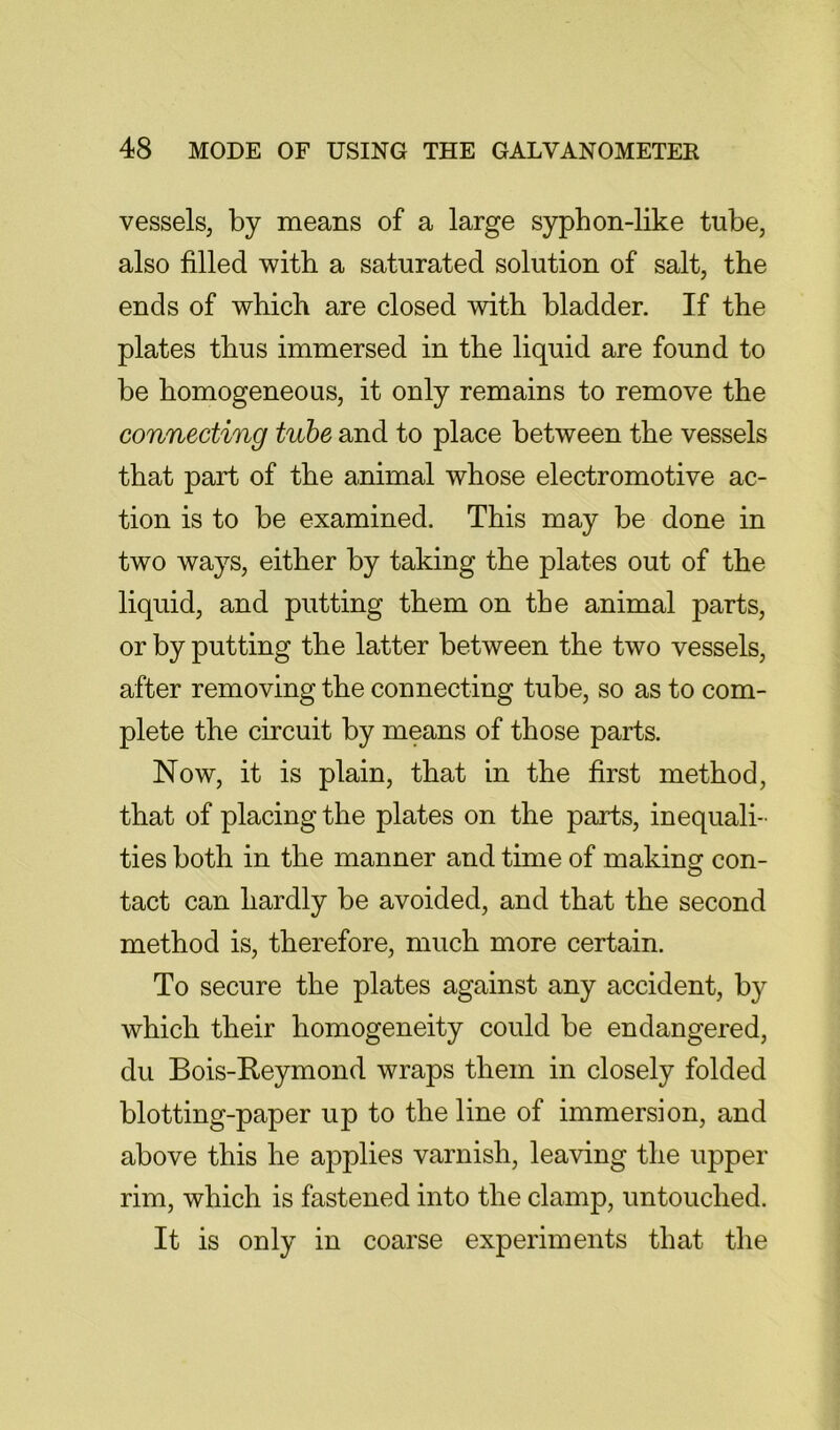 vessels, by means of a large sypb on-like tube, also filled with a saturated solution of salt, the ends of which are closed with bladder. If the plates thus immersed in the liquid are found to be homogeneous, it only remains to remove the connecting tube and to place between the vessels that part of the animal whose electromotive ac- tion is to be examined. This may be done in two ways, either by taking the plates out of the liquid, and putting them on the animal parts, or by putting the latter between the two vessels, after removing the connecting tube, so as to com- plete the circuit by means of those parts. Now, it is plain, that in the first method, that of placing the plates on the parts, inequali- ties both in the manner and time of making con- tact can hardly be avoided, and that the second method is, therefore, much more certain. To secure the plates against any accident, by which their homogeneity could be endangered, du Bois-Reymond wraps them in closely folded blotting-paper up to the line of immersion, and above this he applies varnish, leaving the upper rim, which is fastened into the clamp, untouched. It is only in coarse experiments that the