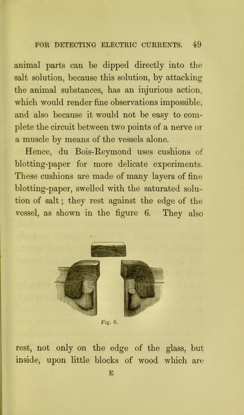 animal parts can be dipped directly into the salt solution, because this solution, by attacking the animal substances, has an injurious action, which would render fine observations impossible, and also because it would not be easy to com- plete the circuit between two points of a nerve or a muscle by means of the vessels alone. Hence, du Bois-Reymond uses cushions of blotting-paper for more delicate experiments. These cushions are made of many layers of fine blotting-paper, swelled with the saturated solu- tion of salt; they rest against the edge of the vessel, as shown in the figure 6. They also Fig. 6. rest, not only on the edge of the glass, but inside, upon little blocks of wood which are E