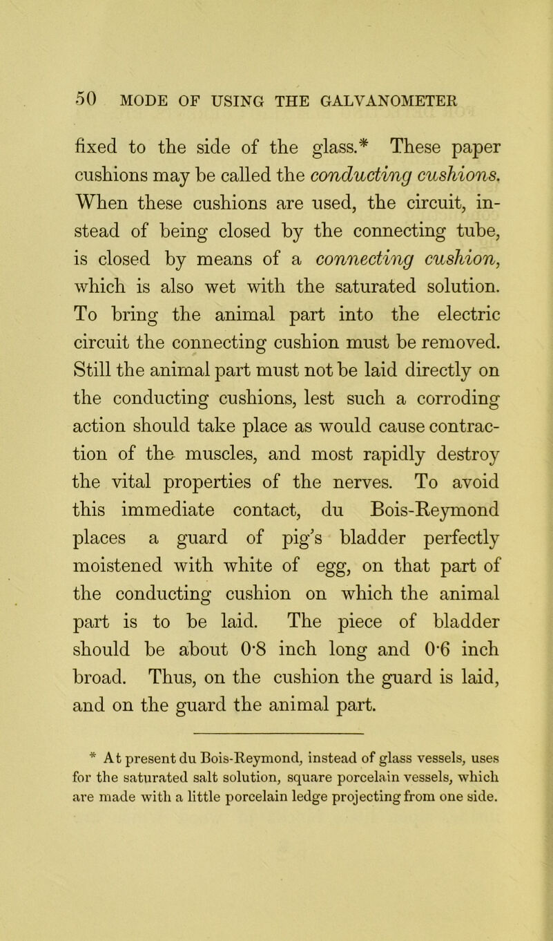 fixed to the side of the glass.* These paper cushions may be called the conducting cushions. When these cushions are used, the circuit, in- stead of being closed by the connecting tube, is closed by means of a connecting cushion, which is also wet with the saturated solution. To bring the animal part into the electric circuit the connecting cushion must be removed. Still the animal part must not be laid directly on the conducting cushions, lest such a corroding action should take place as would cause contrac- tion of tho muscles, and most rapidly destroy the vital properties of the nerves. To avoid this immediate contact, du Bois-Eeymond places a guard of pig’s bladder perfectly moistened with white of egg, on that part of the conducting cushion on which the animal part is to be laid. The piece of bladder should be about 0'8 inch long and 0*6 inch broad. Thus, on the cushion the guard is laid, and on the guard the animal part. * At present du Bois-Reymond, instead of glass vessels, uses for the saturated salt solution, square porcelain vessels, which are made with a little porcelain ledge projecting from one side.
