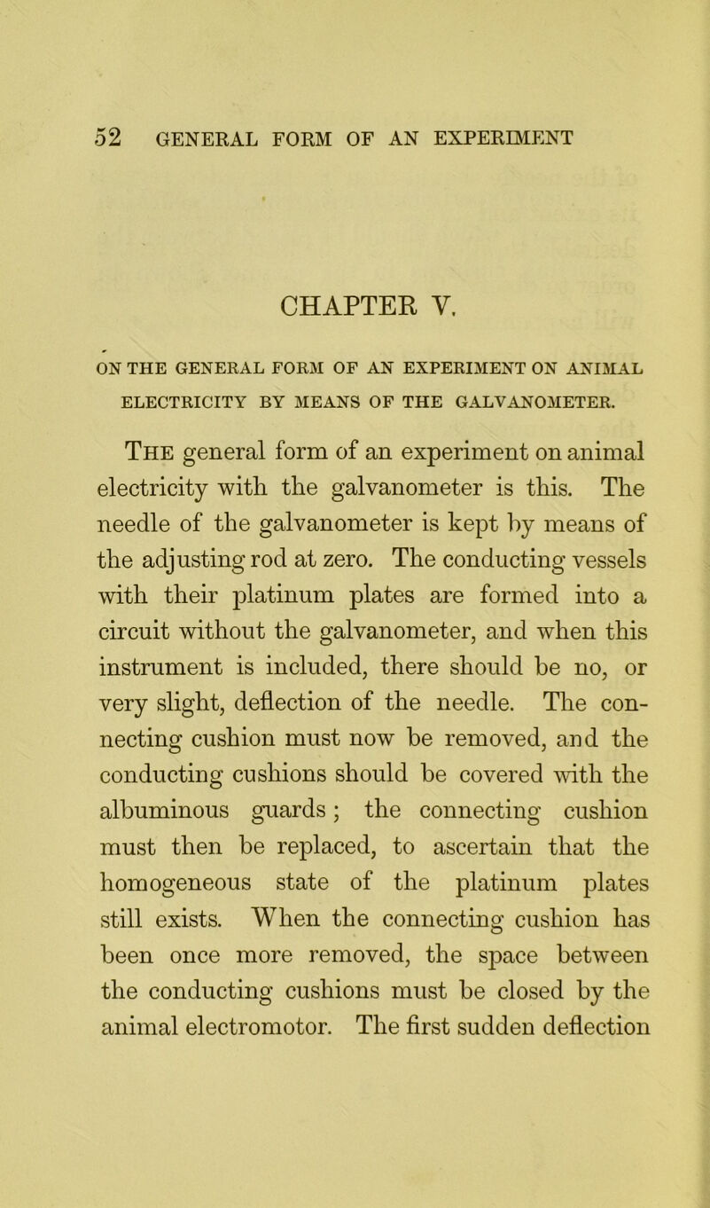 CHAPTER V. ON THE GENERAL FORM OF AN EXPERIMENT ON ANIMAL ELECTRICITY BY MEANS OF THE GALVANOMETER. The general form of an experiment on animal electricity with the galvanometer is this. The needle of the galvanometer is kept l)y means of the adjusting rod at zero. The conducting vessels with their platinum plates are formed into a circuit without the galvanometer, and when this instrument is included, there should be no, or very slight, deflection of the needle. The con- necting cushion must now be removed, and the conducting cushions should be covered with the albuminous guards; the connecting cushion must then be replaced, to ascertain that the homogeneous state of the platinum plates still exists. When the connecting cushion has been once more removed, the space between the conducting cushions must be closed by the animal electromotor. The first sudden deflection