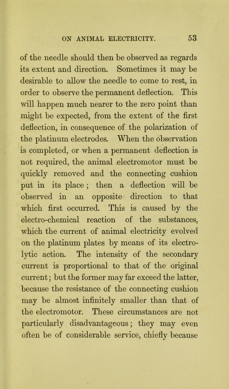 of the needle should then be observed as regards its extent and direction. Sometimes it may be desirable to allow the needle to come to rest, in order to observe the permanent deflection. This will happen much nearer to the zero point than might be expected, from the extent of the first deflection, in consequence of the polarization of the platinum electrodes. When the observation is completed, or when a permanent deflection is not required, the animal .electromotor must be quickly removed and the connecting cushion put in its place; then a deflection will be observed in an opposite direction to that which first occurred. This is caused by the electro-chemical reaction of the substances, which the current of animal electricity evolved on the platinum plates by means of its electro- lytic action. The intensity of the secondary current is proportional to that of the original current; but the former may far exceed the latter, because the resistance of the connecting cushion may be almost infinitely smaller than that of the electromotor. These circumstances are not particularly disadvantageous; they may even often be of considerable service, chiefly because