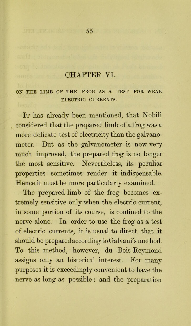 ON THE LIMB OF THE FROG AS A TEST FOR WEAK ELECTRIC CURRENTS. It has already been mentioned, that Nobili . considered that the prepared limb of a frog was a more delicate test of electricity than the galvano- meter. But as the galvanometer is now very much improved, the prepared frog is no longer the most sensitive. Nevertheless, its peculiar properties sometimes render it indispensable. Hence it must be more particularly examined. The prepared limb of the frog becomes ex- tremely sensitive only when the electric current, in some portion of its course, is confined to the nerve alone. In order to use the frog as a test of electric currents, it is usual to direct that it should be prepared according toGalvani's method. To this method, however, du Bois-Reymond assigns only an historical interest. For many purposes it is exceedingly convenient to have the nerve as long as possible : and the preparation