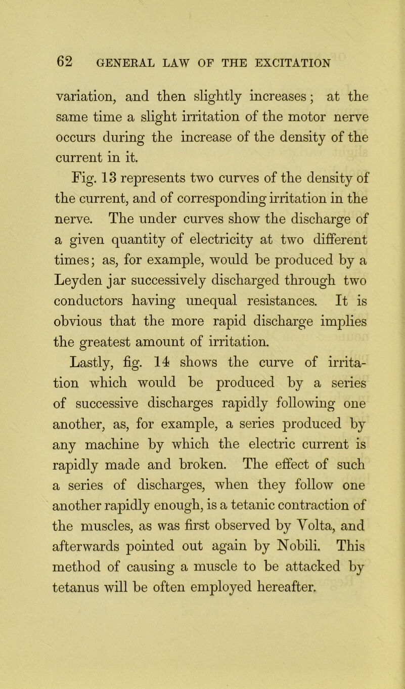 variation, and tlien slightly increases; at the same time a slight irritation of the motor nerve occurs during the increase of the density of the current in it. Fig. 13 represents two curves of the density of the current, and of corresponding irritation in the nerve. The under curves show the discharge of a given quantity of electricity at two different times; as, for example, would he produced by a Leyden jar successively discharged through two conductors having unequal resistances. It is obvious that the more rapid discharge implies the greatest amount of irritation. Lastly, fig. 14 shows the curve of irrita- tion which would be produced by a series of successive discharges rapidly following one another, as, for example, a series produced by any machine by which the electric current is rapidly made and broken. The effect of such a series of discharges, when they follow one another rapidly enough, is a tetanic contraction of the muscles, as was first observed by Volta, and afterwards pointed out again by Nobili. This method of causing a muscle to be attacked by tetanus will be often employed hereafter.