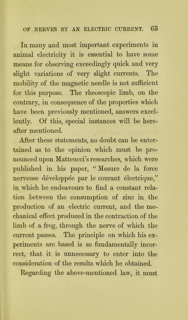 In many and most important experiments in animal electricity it is essential to have some means for observing exceedingly quick and very slight variations of very slight currents. The mobility of the magnetic needle is not sufficient for this purpose. The rheoscopic limb, on the contrary, in consequence of the properties which have been previously mentioned, answers excel- lently. Of this, special instances will be here- after mentioned. After these statements, no doubt can be enter- tained as to the opinion which must be pro- nounced upon Matteucchs researches, which were published in his paper, “ Mesure de la force nerveuse developpee par le courant electrique,^' in which he endeavours to find a constant rela- tion between the consumption of zinc in the production of an electric current, and the me- chanical effect produced in the contraction of the limb of a frog, through the nerve of which the current passes. The principle on which his ex- periments are based is so fundamentally incor- rect, that it is unnecessary to enter into the consideration of the results which he obtained. Regarding the above-mentioned law, it must