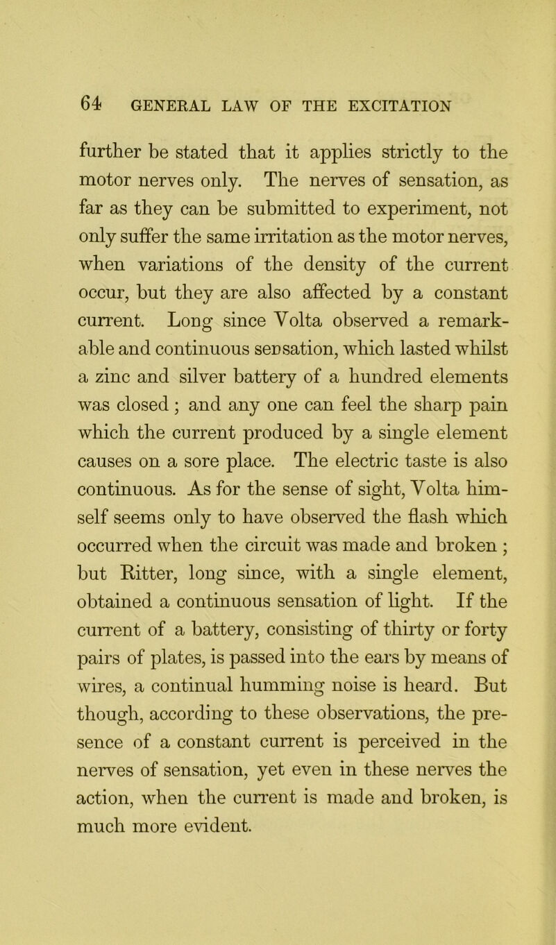 further be stated that it applies strictly to the motor nerves only. The nerves of sensation, as far as they can be submitted to experiment, not only suffer the same irritation as the motor nerves, when variations of the density of the current occur, but they are also affected by a constant current. Long since Volta observed a remark- able and continuous seusation, which lasted whilst a zinc and silver battery of a hundred elements was closed; and any one can feel the sharp pain which the current produced by a single element causes on a sore place. The electric taste is also continuous. As for the sense of sight, Volta him- self seems only to have observed the flash which occurred when the circuit was made and broken ; but Ritter, long since, with a single element, obtained a continuous sensation of light. If the current of a battery, consisting of thirty or forty pairs of plates, is passed into the ears by means of wires, a continual humming noise is heard. But though, according to these observations, the pre- sence of a constant current is perceived in the nerves of sensation, yet even in these nerves the action, when the current is made and broken, is much more evident.