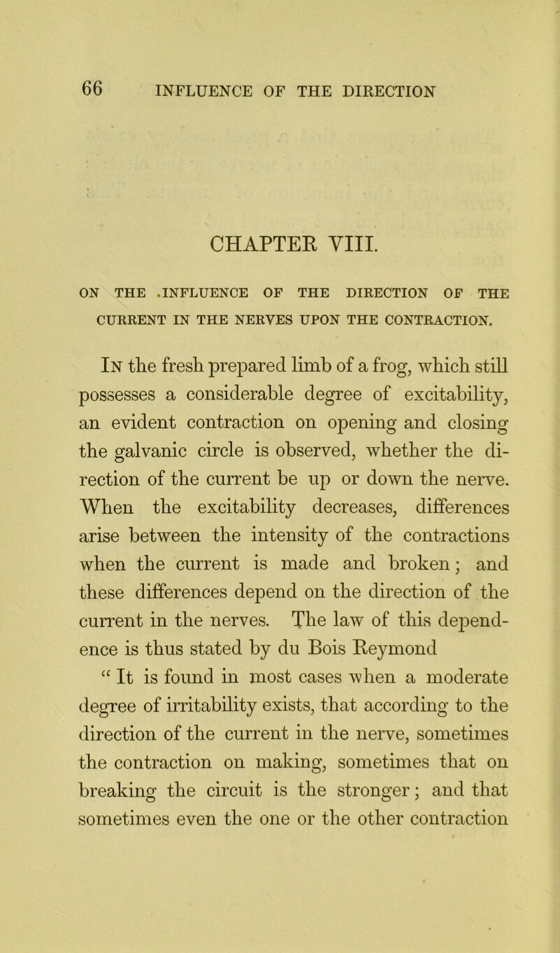 CHAPTER VIII. ON THE .INFLUENCE OF THE DIRECTION OF THE CURRENT IN THE NERVES UPON THE CONTRACTION. In the fresh prepared limb of a frog, which still possesses a considerable degree of excitability, an evident contraction on opening and closing the galvanic circle is observed, whether the di- rection of the current be up or down the nerve. When the excitability decreases, differences arise between the intensity of the contractions when the current is made and broken; and these differences depend on the direction of the current in the nerves. The law of this dejDend- ence is thus stated by du Bois Reymond “ It is found in most cases when a moderate degree of irritability exists, that according to the direction of the current in the nerve, sometimes the contraction on making, sometimes that on breaking the circuit is the stronger; and that sometimes even the one or the other contraction