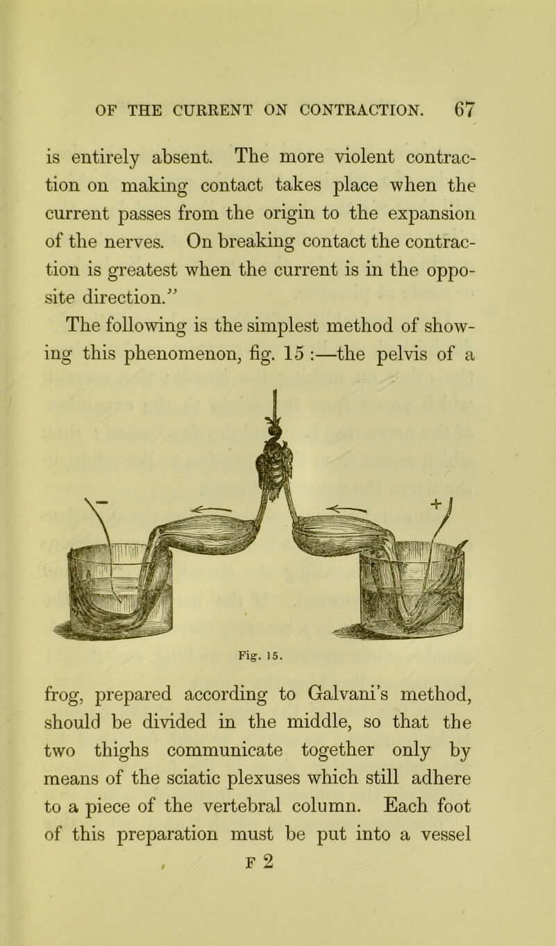 is entirely absent. The more violent contrac- tion on making contact takes place when the current passes from the origin to the expansion of the nerves. On breaking contact the contrac- tion is greatest when the current is in the oppo- site direction.’ The following is the simplest method of show- ing this phenomenon, fig. 15 ;—the pelvis of a Fig. 15. frog, prepared according to Galvani’s method, should be divided in the middle, so that the two thighs communicate together only by means of the sciatic plexuses which still adhere to a piece of the vertebral column. Each foot of this preparation must be put into a vessel , F 2