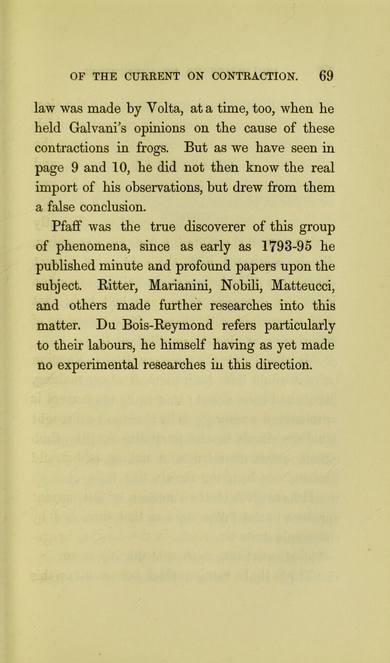 law was made by Volta, at a time, too, when he held Galvani's opinions on the cause of these contractions in frogs. But as we have seen in page 9 and 10, he did not then know the real import of his observations, but drew from them a false conclusion. Pfafif was the true discoverer of this group of phenomena, since as early as 1793-95 he published minute and profound papers upon the subject. Ritter, Marianini, Nobili, Matteucci, and others made further researches into this matter. Du Bois-Reymond refers particularly to their labours, he himself having as yet made no experimental researches in this direction.