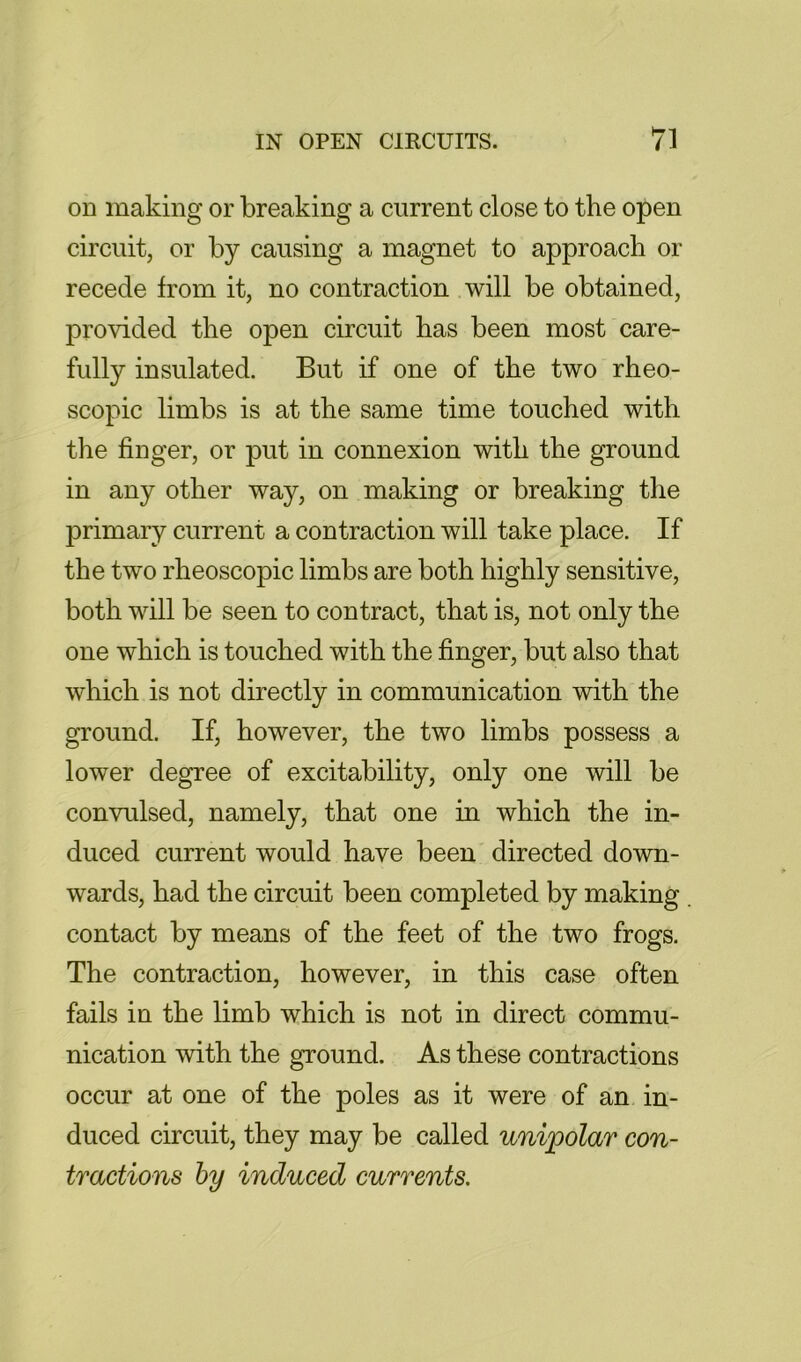 on making or breaking a current close to the open circuit, or by causing a magnet to approach or recede from it, no contraction will be obtained, provided the open circuit has been most care- fully insulated. But if one of the two rheo- scopic limbs is at the same time touched with the finger, or put in connexion with the ground in any other way, on making or breaking the primary current a contraction will take place. If the two rheoscopic limbs are both highly sensitive, both will be seen to contract, that is, not only the one which is touched with the finger, but also that which is not directly in communication with the ground. If, however, the two limbs possess a lower degree of excitability, only one will be convulsed, namely, that one in which the in- duced current would have been directed down- wards, had the circuit been completed by making contact by means of the feet of the two frogs. The contraction, however, in this case often fails in the limb which is not in direct commu- nication with the ground. As these contractions occur at one of the poles as it were of an in- duced circuit, they may be called unipolar con- tractions hy induced currents.