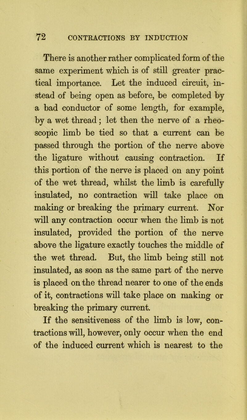 There is another rather complicated form of the same experiment which is of still greater prac- tical importance. Let the induced circuit, in- stead of being open as before, be completed by a bad conductor of some length, for example, by a wet thread; let then the nerve of a rheo- scopic limb be tied so that a current can be passed through the portion of the nerve above the ligature without causing contraction. If this portion of the nerve is placed on any point of the wet thread, whilst the limb is carefully insulated, no contraction will take place on making or breaking the primary current. Nor will any contraction occur when the limb is not insulated, provided the portion of the nerve above the ligature exactly touches the middle of the wet thread. But, the limb being still not insulated, as soon as the same part of the nerve is placed on the thread nearer to one of the ends of it, contractions will take place on making or breaking the primary current. If the sensitiveness of the limb is low, con- tractions will, however, only occur when the end of the induced current which is nearest to the