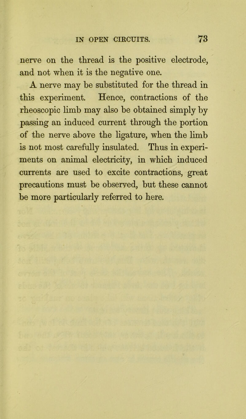 nerve on the thread is the positive electrode, and not when it is the negative one. A nerve may be substituted for the thread in this experiment. Hence, contractions of the rheoscopic limb may also he obtained simply by passing an induced current through the portion of the nerve above the ligature, when the limb is not most carefully insulated. Thus in experi- ments on animal electricity, in which induced currents are used to excite contractions, great precautions must be observed, but these cannot be more particularly referred to here.