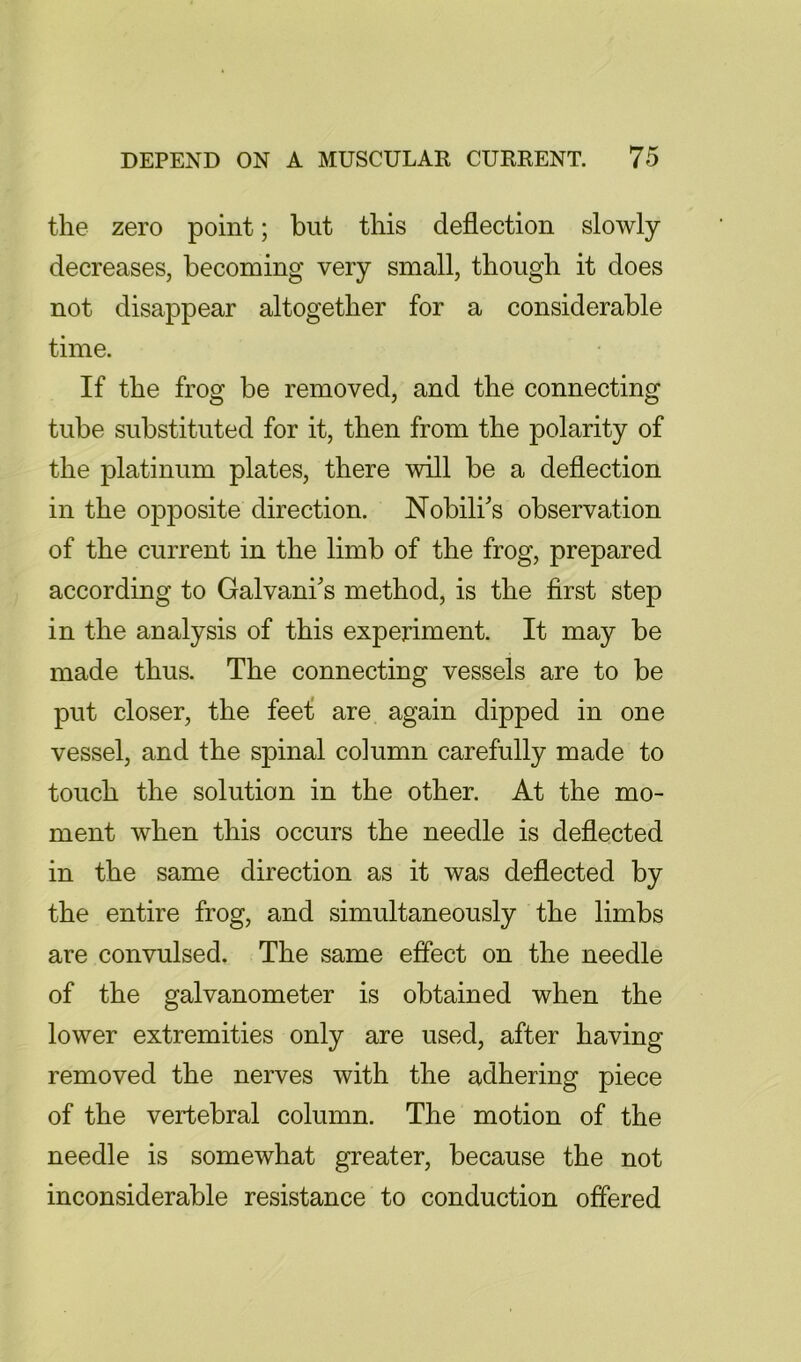 the zero point; but this deflection slowly decreases, becoming very small, though it does not disappear altogether for a considerable time. If the frog be removed, and the connecting tube substituted for it, then from the polarity of the platinum plates, there will be a deflection in the opposite direction. Nobili's observation of the current in the limb of the frog, prepared according to Galvani's method, is the first step in the analysis of this experiment. It may be made thus. The connecting vessels are to be put closer, the feef are again dipped in one vessel, and the spinal column carefully made to touch the solution in the other. At the mo- ment when this occurs the needle is deflected in the same direction as it was deflected by the entire frog, and simultaneously the limbs are convulsed. The same effect on the needle of the galvanometer is obtained when the lower extremities only are used, after having removed the nerves with the adhering piece of the vertebral column. The motion of the needle is somewhat greater, because the not inconsiderable resistance to conduction offered