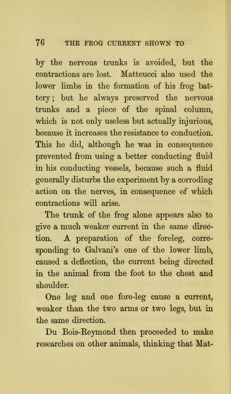 by the nervous trunks is avoided, but the contractions are lost. Matteucci also used the lower limbs in the formation of his frog bat- tery; but he always preserved the nervous trunks and a piece of the spinal column, which is not only useless but actually injurious, because it increases the resistance to conduction. This he did, although he was in consequence prevented from using a better conducting fluid in his conducting vessels, because such a fluid generally disturbs the experiment by a corroding • action on the nerves, in consequence of which contractions will arise. The trunk of the frog alone appears also to give a much weaker current in the same direc- tion. A preparation of the foreleg, corre- sponding to Galvani's one of the lower limb, caused a deflection, the current being directed in the animal from the foot to the chest and shoulder. One leg and one fore-leg cause a current, weaker than the two arms or two legs, but in the same direction. Du Bois-Keymond then proceeded to make researches on other animals, thinking that Mat-