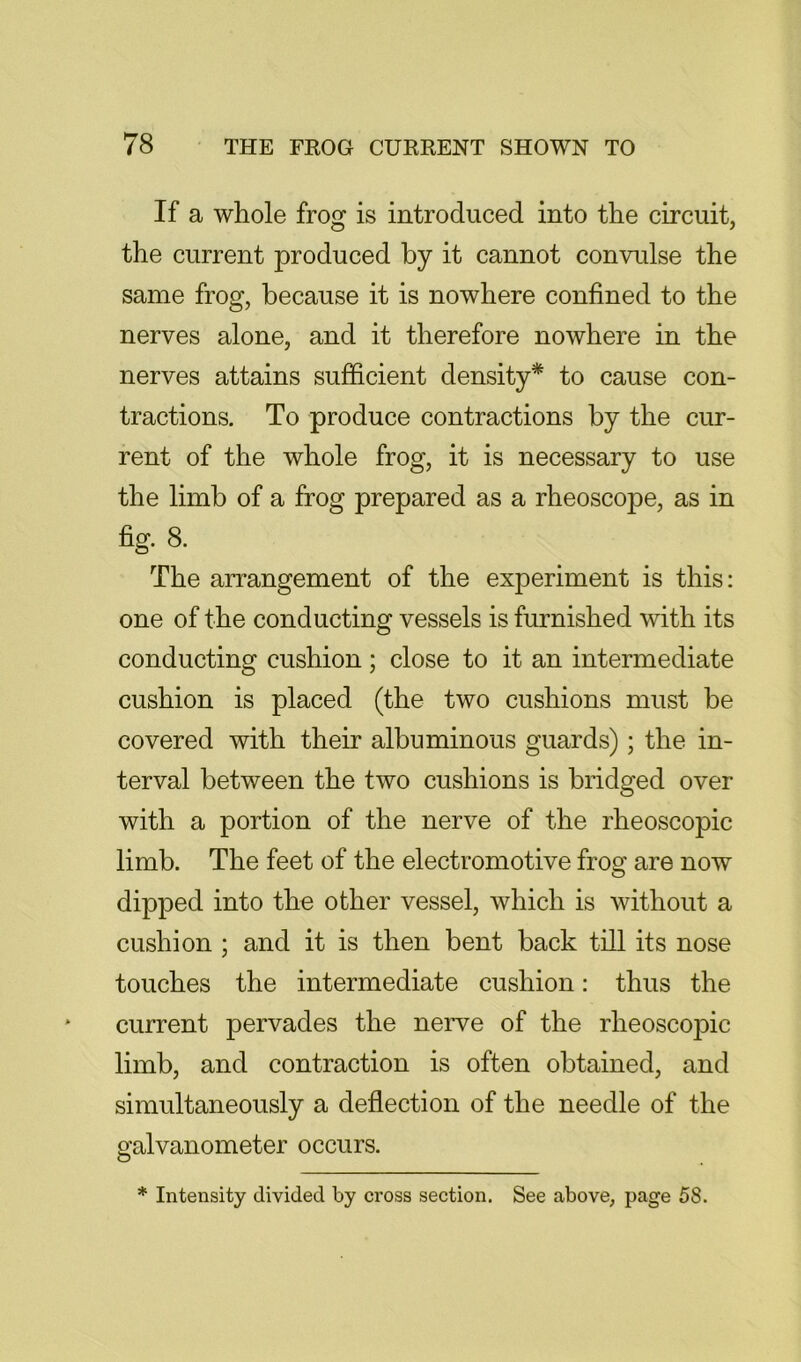 If a whole frog is introduced into the circuit, the current produced by it cannot convulse the same frog, because it is nowhere confined to the nerves alone, and it therefore nowhere in the nerves attains sufficient density* to cause con- tractions. To produce contractions by the cur- rent of the whole frog, it is necessary to use the limb of a frog prepared as a rheoscope, as in fig. 8. The arrangement of the experiment is this: one of the conducting vessels is furnished with its conducting cushion; close to it an intermediate cushion is placed (the two cushions must be covered with their albuminous guards); the in- terval between the two cushions is bridged over with a portion of the nerve of the rheoscopic limb. The feet of the electromotive frog are now dipped into the other vessel, which is without a cushion ; and it is then bent back till its nose touches the intermediate cushion: thus the current pervades the nerve of the rheoscopic limb, and contraction is often obtained, and simultaneously a deflection of the needle of the galvanometer occurs. * Intensity divided by cross section. See above, page 58.