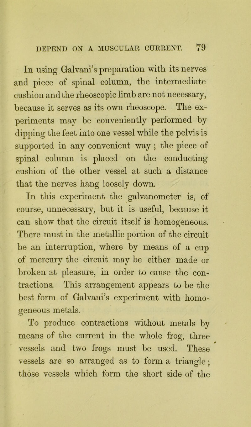 In using Galvani's preparation with its nerves and piece of spinal column, the intermediate cushion and the rheoscopic limb are not necessary, because it serves as its own rheoscope. The ex- periments may be conveniently performed by dipping the feet into one vessel while the pelvis is supported in any convenient way ; the piece of spinal column is placed on the conducting cushion of the other vessel at such a distance that the nerves hang loosely dowm. In this experiment the galvanometer is, of course, unnecessary, but it is useful, because it can show that the circuit itself is homogeneous. There must in the metallic portion of the circuit be an interruption, where by means of a cup of mercury the circuit may be either made or broken at pleasure, in order to cause the con- tractions. This arrangement appears to be the best form of Galvanks experiment with homo- geneous metals. To produce contractions without metals by means of the current in the whole frog, three vessels and two frogs must be used. These vessels are so arranged as to form a triangle; those vessels which form the short side of the