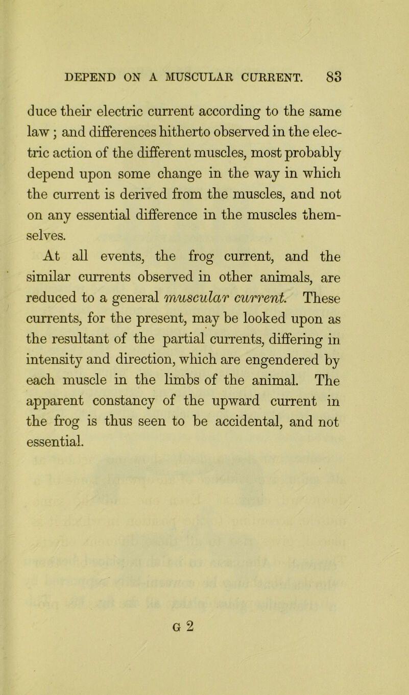 duce their electric current according to the same law; and differences hitherto observed in the elec- tric action of the different muscles, most probably depend upon some change in the way in which the current is derived from the muscles, and not on any essential difference in the muscles them- selves. At all events, the frog current, and the similar currents observed in other animals, are reduced to a general muscular current. These currents, for the present, may be looked upon as the resultant of the partial cuiTents, differing in intensity and direction, which are engendered by each muscle in the limbs of the animal. The apparent constancy of the upward current in the frog is thus seen to be accidental, and not essential.