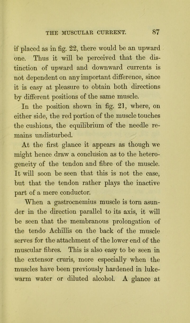 if placed as in fig. 22, there would be an upward one. Thus it will be perceived that the dis- tinction of upward and downward currents is not dependent on any important dijfference, since it is easy at pleasure to obtain both directions by different positions of the same muscle. In the position shown in fig. 21, where, on either side, the red portion of the muscle touches the cushions, the equilibrium of the needle re- mains undisturbed. At the first glance it appears as though we misfht hence draw a conclusion as to the hetero- geneity of the tendon and fibre of the muscle. It will soon be seen that this is not the case, but that the tendon rather plays the inactive part of a mere conductor. Wlien a gastrocnemius muscle is torn asun- der in the direction parallel to its axis, it will be seen that the membranous prolongation of the tendo Achilhs on the back of the muscle serves for the attachment of the lower end of the muscular fibres. This is also easy to be seen in the extensor cruris, more especially when the muscles have been previously hardened in luke- warm water or diluted alcohol. A glance at