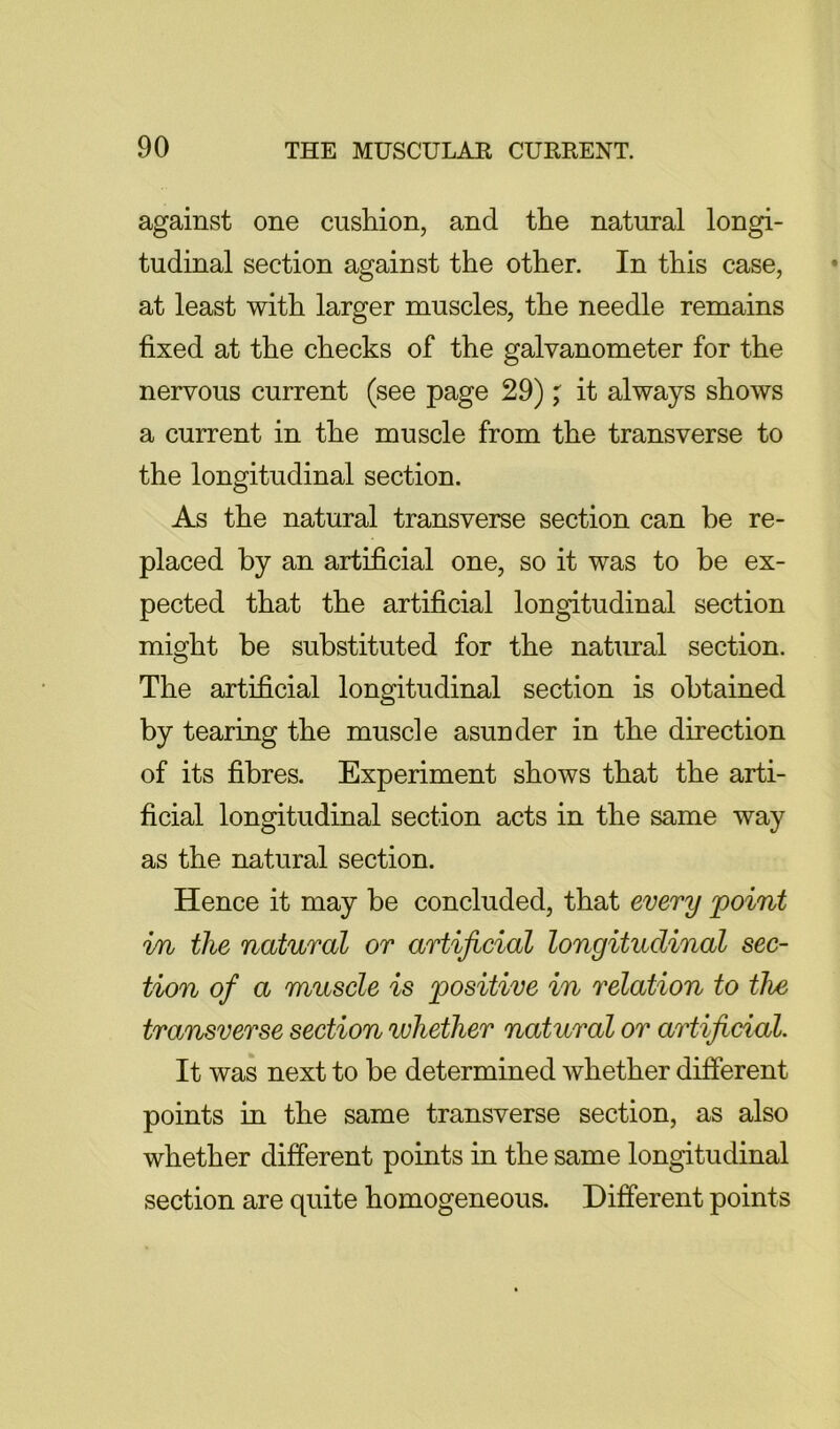 against one cushion, and the natural longi- tudinal section against the other. In this case, at least with larger muscles, the needle remains fixed at the checks of the galvanometer for the nervous current (see page 29)it always shows a current in the muscle from the transverse to the longitudinal section. As the natural transverse section can be re- placed by an artificial one, so it was to be ex- pected that the artificial longitudinal section might be substituted for the natural section. The artificial longitudinal section is obtained by tearing the muscle asunder in the direction of its fibres. Experiment shows that the arti- ficial longitudinal section acts in the same way as the natural section. Hence it may be concluded, that every point i/n the natural or artificial longitudinal sec- tion of a muscle is positive in relation to the transverse section whether natural or artificial. It was next to be determined whether different points in the same transverse section, as also whether different points in the same longitudinal section are quite homogeneous. Different points