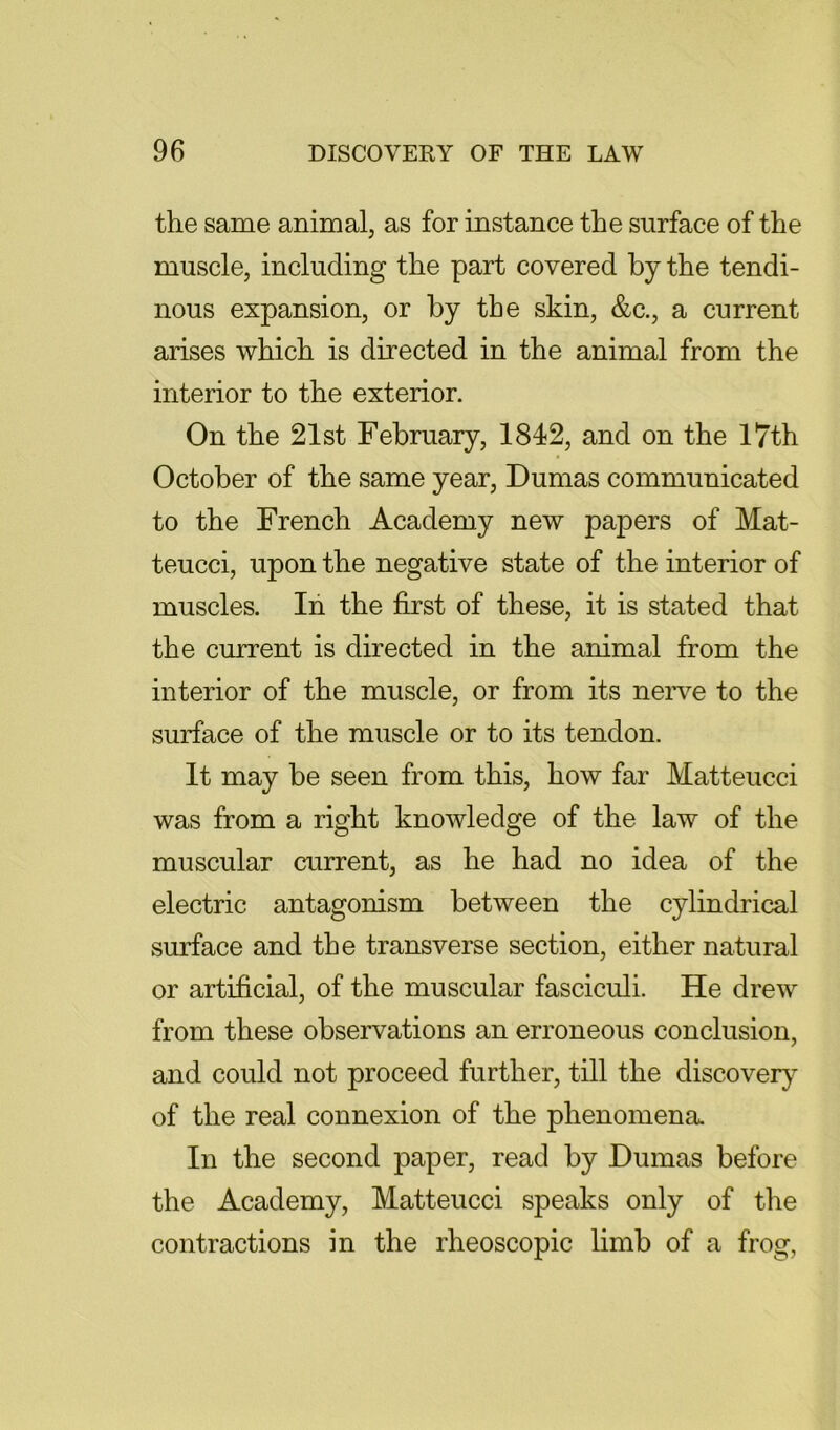 the same animal, as for instance the surface of the muscle, including the part covered by the tendi- nous expansion, or by the skin, &c., a current arises which is directed in the animal from the interior to the exterior. On the 21st February, 1842, and on the 17th October of the same year, Dumas communicated to the French Academy new papers of Mat- teucci, upon the negative state of the interior of muscles. In the first of these, it is stated that the current is directed in the animal from the interior of the muscle, or from its neiwe to the surface of the muscle or to its tendon. It may be seen from this, how far Matteucci was from a right knowledge of the law of the muscular current, as he had no idea of the electric antagonism between the cylindrical surface and the transverse section, either natural or artificial, of the muscular fasciculi. He drew from these observations an erroneous conclusion, and could not proceed further, till the discover}^ of the real connexion of the phenomena. In the second paper, read by Dumas before the Academy, Matteucci speaks only of the contractions in the rheoscopic limb of a frog,