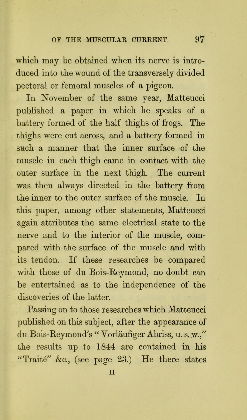 whicti may be obtained when its nerve is intro- duced into the wound of the transversely divided pectoral or femoral muscles of a pigeon. In November of the same year, Matteucci pubhshed a paper in which he speaks of a battery formed of the half thighs of frogs. The thighs were cut across, and a battery formed in such a manner that the inner surface of the muscle in each thigh came in contact with the outer surface in the next thigh. The current was then always directed in the battery from the inner to the outer surface of the muscle. In this paper, among other statements, Matteucci again attributes the same electrical state to the nerve and to the interior of the muscle, com- pared mth the surface of the muscle and with its tendon. If these researches be compared with those of du Bois-Reymond, no doubt can be entertained as to the independence of the discoveries of the latter. Passing on to those researches which Matteucci published on this subject, after the appearance of du Bois-Reymond's “ Yorlaufiger Abriss, u. s. w., the results up to 1841 are contained in his “Traite' &c., (see page 23.) He there states H