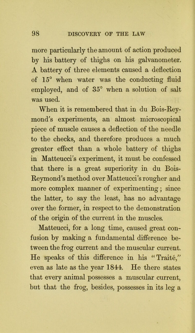 more particularly the amount of action produced by his battery of thighs on his galvanometer. A battery of three elements caused a deflection of 15° when water was the conducting fluid employed, and of 35° when a solution of salt was used. When it is remembered that in du Bois-Rey- mond's experiments, an almost microscopical piece of muscle causes a deflection of the needle to the checks, and therefore produces a much greater effect than a whole battery of thighs in Matteucci's experiment, it must be confessed that there is a great superiority in du Bois- Reymond's method over Matteucci’s rougher and more complex manner of experimenting; since the latter, to say the least, has no advantage over the former, in respect to the demonstration of the origin of the current in the muscles. Matteucci, for a long time, caused great con- fusion by making a fundamental difference be- tween the frog current and the muscular ciurent. He speaks of this difference in his “Traite,” even as late as the year 1844. He there states that every animal possesses a muscular current, but that the frog, besides, possesses in its leg a