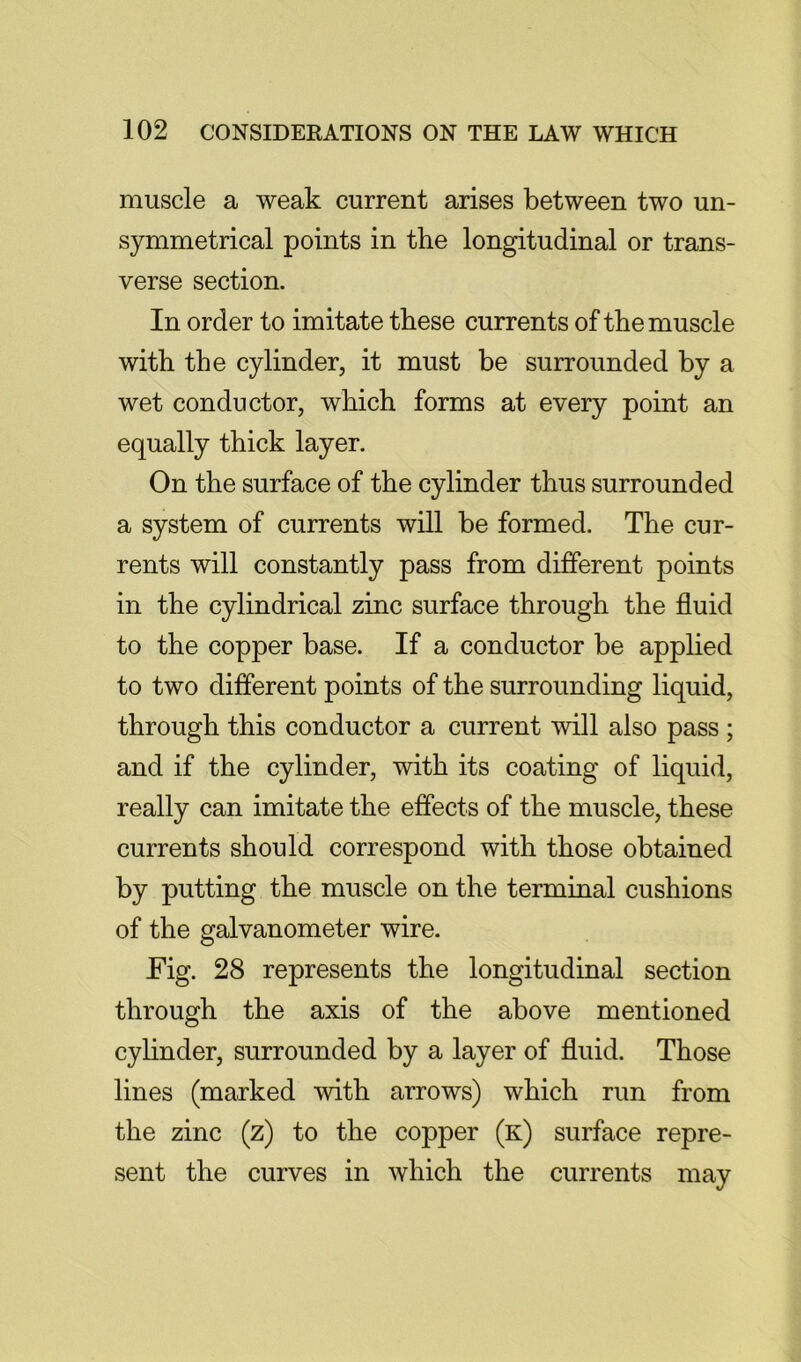 muscle a weak current arises between two un- symmetrical points in the longitudinal or trans- verse section. In order to imitate these currents of the muscle with the cylinder, it must be surrounded by a wet conductor, which forms at every point an equally thick layer. On the surface of the cylinder thus surrounded a system of currents will be formed. The cur- rents will constantly pass from different points in the cylindrical zinc surface through the fluid to the copper base. If a conductor be applied to two different points of the surrounding liquid, through this conductor a current will also pass ; and if the cylinder, with its coating of liquid, really can imitate the effects of the muscle, these currents should correspond with those obtained by putting the muscle on the terminal cushions of the galvanometer wire. Fig. 28 represents the longitudinal section through the axis of the above mentioned cylinder, surrounded by a layer of fluid. Those lines (marked with arrows) which run from the zinc (z) to the copper (k) surface repre- sent the curves in which the currents may