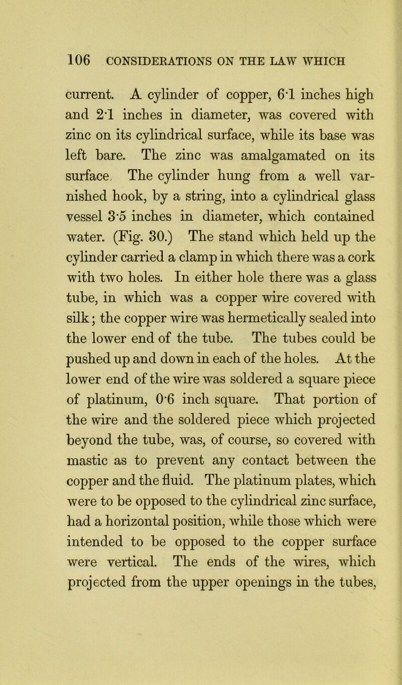 current. A cylinder of copper, 6‘1 inches high and 21 inches in diameter, was covered with zinc on its cylindrical surface, while its base was left hare. The zinc was amalgamated on its surface. The cylinder hung from a well var- nished hook, by a string, into a cylindrical glass vessel S'5 inches in diameter, which contained water. (Fig. SO.) The stand which held up the cylinder carried a clamp in which there was a cork with two holes. In either hole there was a glass tube, in which was a copper wire covered mth silk; the copper wire was hermetically sealed into the lower end of the tube. The tubes could be pushed up and down in each of the holes. At the lower end of the wire was soldered a square piece of platinum, 0*6 inch square. That portion of the wire and the soldered piece which projected beyond the tube, was, of course, so covered mth mastic as to prevent any contact between the copper and the fluid. The platinum plates, which were to be opposed to the cylindrical zinc surface, had a horizontal position, while those which were intended to be opposed to the copper surface were vertical. The ends of the wires, which projected from the upper openings in the tubes.