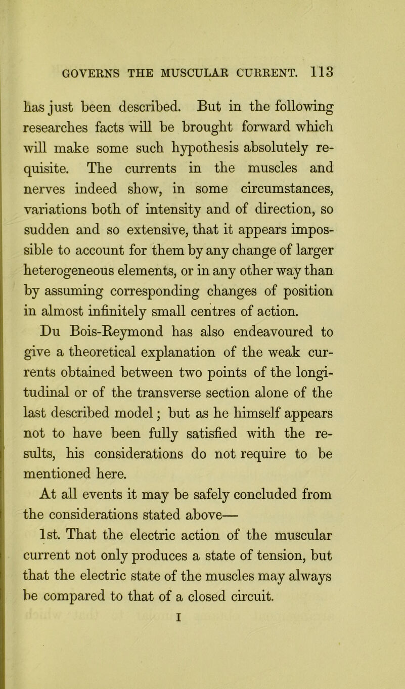 has just been described. But in the following researches facts will be brought forward which will make some such hypothesis absolutely re- quisite. The currents in the muscles and nerves indeed show, in some circumstances, variations both of intensity and of direction, so sudden and so extensive, that it appears impos- sible to account for them by any change of larger heterogeneous elements, or in any other way than by assuming corresponding changes of position in almost infinitely small centres of action. Du Bois-Reymond has also endeavoured to give a theoretical explanation of the weak cur- rents obtained between two points of the longi- tudinal or of the transverse section alone of the last described model; but as he himself appears not to have been fully satisfied with the re- sults, his considerations do not require to be mentioned here. At all events it may be safely concluded from the considerations stated above— 1st. That the electric action of the muscular current not only produces a state of tension, but that the electric state of the muscles may always be compared to that of a closed circuit. I