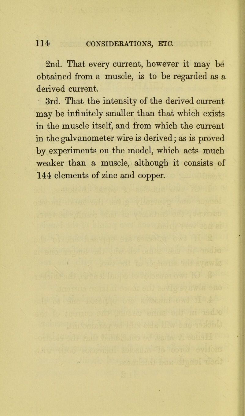 2nd. That every current, however it may be obtained from a muscle, is to be regarded as a derived current. • 3rd. That the intensity of the derived current may be infinitely smaller than that which exists in the muscle itself, and from which the current in the galvanometer wire is derived; as is proved by experiments on the model, which acts much weaker than a muscle, although it consists of 144 elements of zinc and copper.