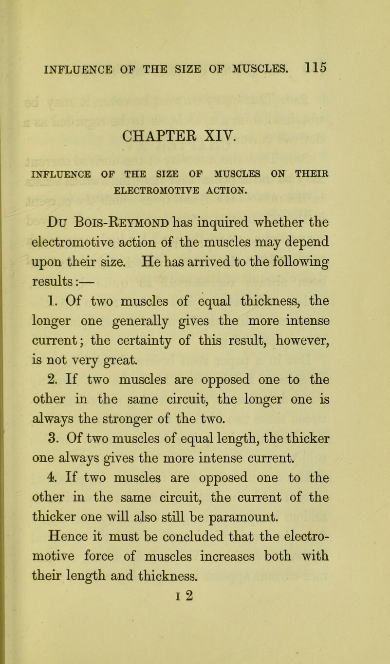 CHAPTER XIV. INFLUENCE OF THE SIZE OF MUSCLES ON THEIR ELECTROMOTIVE ACTION. Du Bois-Reymond lias inquired whether the electromotive action of the muscles may depend upon their size. He has arrived to the following results:— 1. Of two muscles of equal thickness, the longer one generally gives the more intense current; the certainty of this result, however, is not very great. 2. If two muscles are opposed one to the other in the same circuit, the longer one is always the stronger of the two. 3. Of two muscles of equal length, the thicker one always gives the more intense current. 4. If two muscles are opposed one to the other in the same circuit, the current of the thicker one will also still be paramount. Hence it must be concluded that the electro- motive force of muscles increases both with their length and thickness. I 2