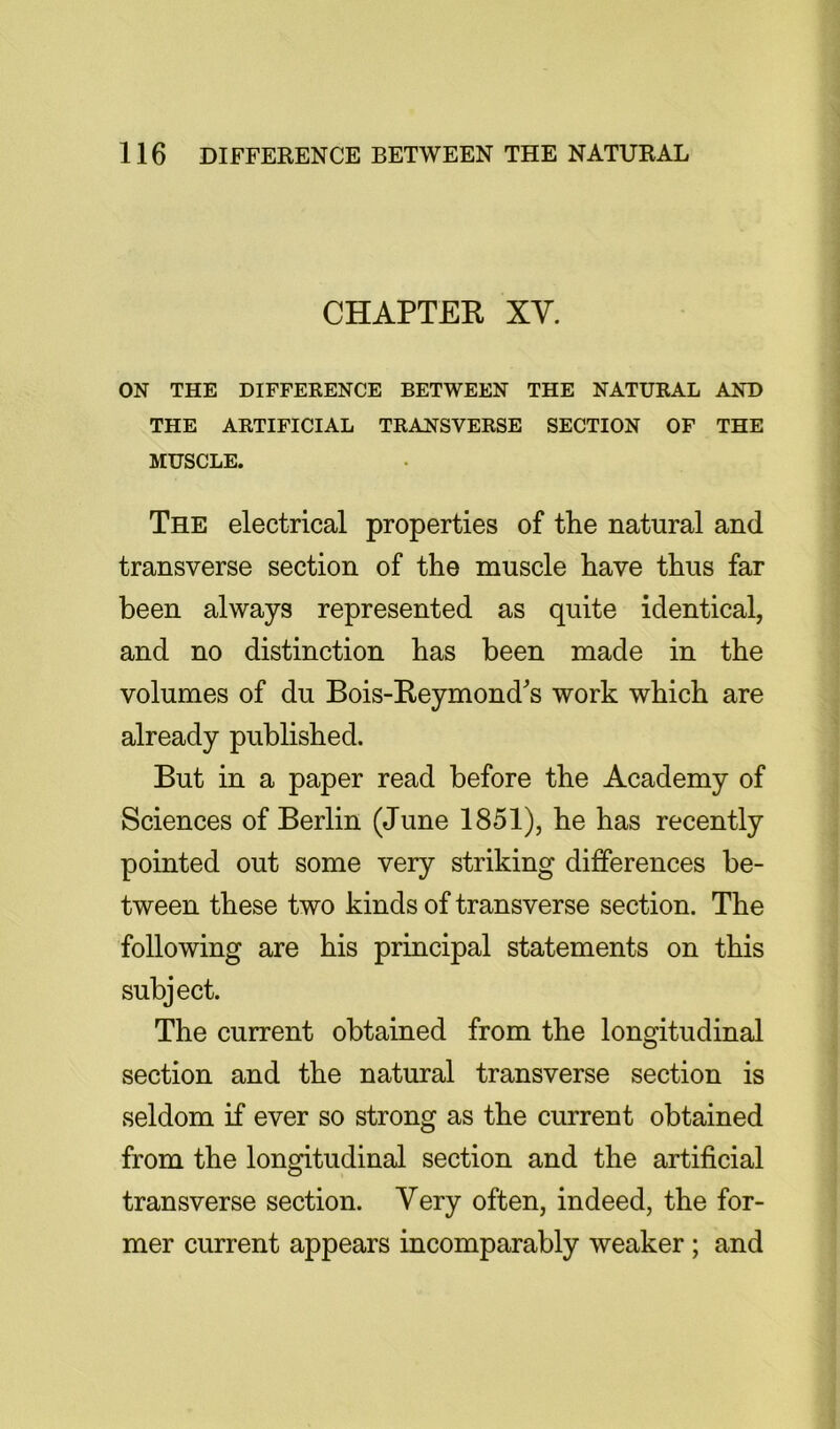 CHAPTER XV. ON THE DIFFERENCE BETWEEN THE NATURAL AND THE ARTIFICIAL TRANSVERSE SECTION OF THE MUSCLE. The electrical properties of the natural and transverse section of the muscle have thus far been always represented as quite identical, and no distinction has been made in the volumes of du Bois-Reymonds work which are already published. But in a paper read before the Academy of Sciences of Berlin (June 1851), he has recently pointed out some very striking differences be- tween these two kinds of transverse section. The following are his principal statements on this subject. The current obtained from the longitudinal section and the natural transverse section is seldom if ever so strong as the current obtained from the longitudinal section and the artificial transverse section. Very often, indeed, the for- mer current appears incomparably weaker ; and