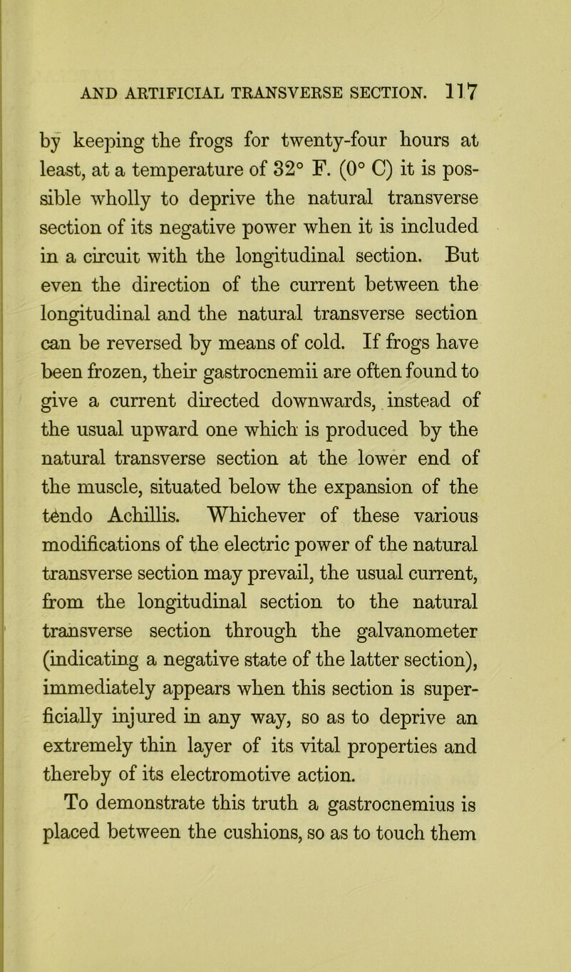 by keeping the frogs for twenty-four hours at least, at a temperature of 32° F. (0° C) it is pos- sible wholly to deprive the natural transverse section of its negative power when it is included in a circuit with the longitudinal section. But even the direction of the current between the longitudinal and the natural transverse section can be reversed by means of cold. If frogs have been frozen, their gastrocnemii are often found to give a current directed downwards, instead of the usual upward one which is produced by the natural transverse section at the lower end of the muscle, situated below the expansion of the t^ndo Achillis. Whichever of these various modifications of the electric power of the natural transverse section may prevail, the usual current, from the longitudinal section to the natural transverse section through the galvanometer (indicating a negative state of the latter section), immediately appears when this section is super- ficially injured in any way, so as to deprive an extremely thin layer of its vital properties and thereby of its electromotive action. To demonstrate this truth a gastrocnemius is placed between the cushions, so as to touch them