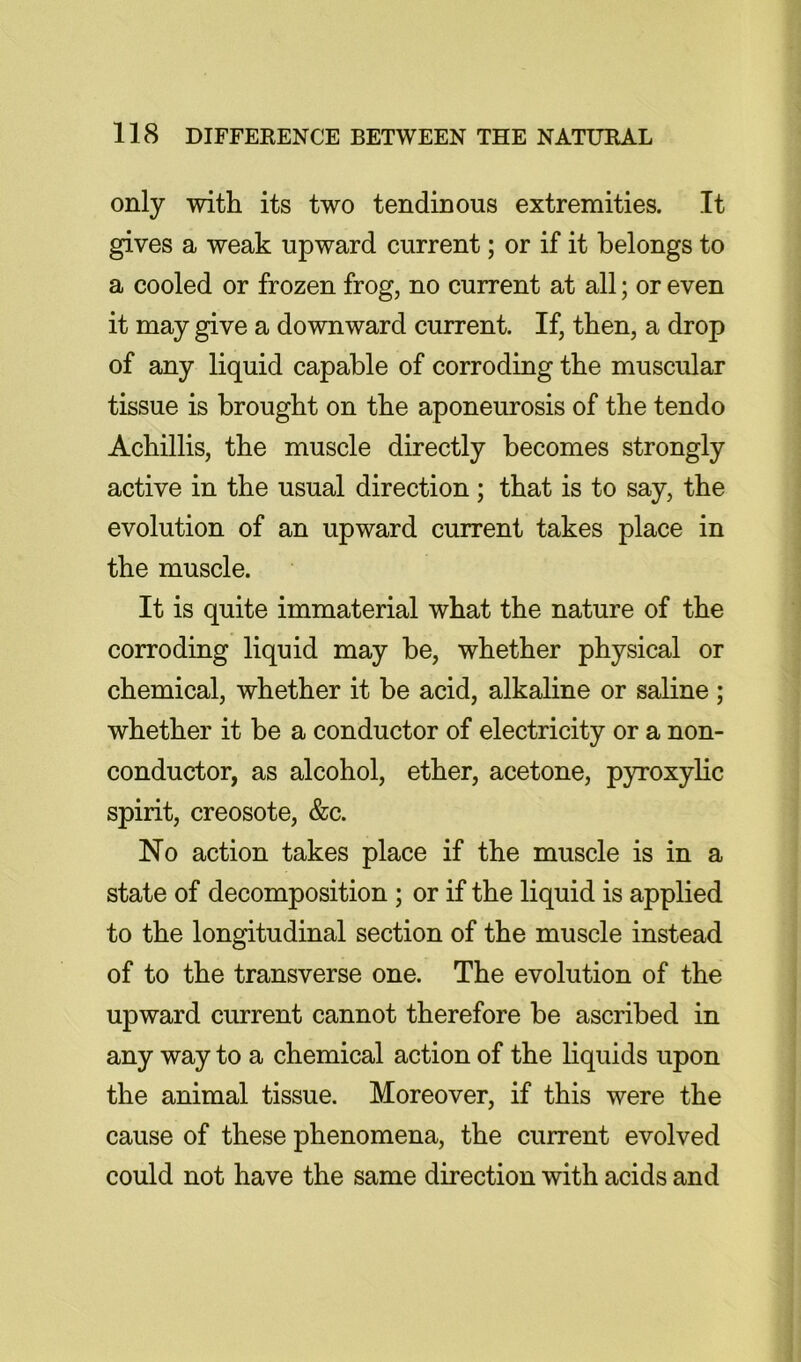 only with its two tendinous extremities. It gives a weak upward current; or if it belongs to a cooled or frozen frog, no current at all; or even it may give a downward current. If, then, a drop of any liquid capable of corroding the muscular tissue is brought on the aponeurosis of the tendo Achillis, the muscle directly becomes strongly active in the usual direction ; that is to say, the evolution of an upward current takes place in the muscle. It is quite immaterial what the nature of the corroding liquid may be, whether physical or chemical, whether it be acid, alkaline or saline; whether it be a conductor of electricity or a non- conductor, as alcohol, ether, acetone, pyroxylic spirit, creosote, &c. No action takes place if the muscle is in a state of decomposition; or if the liquid is applied to the longitudinal section of the muscle instead of to the transverse one. The evolution of the upward current cannot therefore be ascribed in any way to a chemical action of the hquids upon the animal tissue. Moreover, if this were the cause of these phenomena, the current evolved could not have the same direction with acids and