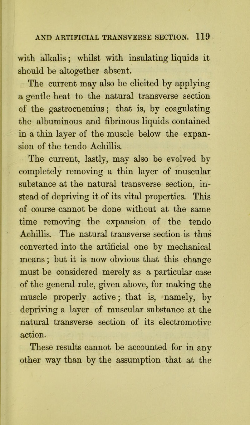 with alkalis; whilst with insulating liquids it should be altogether absent. The current may also be elicited by appl3dng a gentle heat to the natural transverse section of the gastrocnemius; that is, by coagulating the albuminous and fibrinous liquids contained in a thin layer of the muscle below the expan- sion of the tendo Achillis. The current, lastly, may also be evolved by completely removing a thin layer of muscular substance at the natural transverse section, in- stead of depriving it of its vital properties. This of course cannot be done without at the same time removing the expansion of the tendo AchiUis. The natural transverse section is thus converted into the artificial one by mechanical means; but it is now obvious that this change must be considered merely as a particular case of the general rule, given above, for making the muscle properly active; that is, namely, by depriving a layer of muscular substance at the natural transverse section of its electromotive action. These results cannot be accounted for in any other way than by the assumption that at the