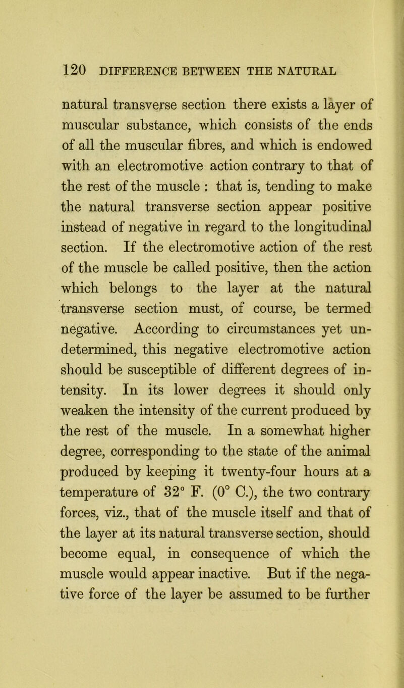natural transverse section there exists a layer of muscular substance, which consists of the ends of all the muscular fibres, and which is endowed with an electromotive action contrary to that of the rest of the muscle : that is, tending to make the natural transverse section appear positive instead of negative in regard to the longitudinal section. If the electromotive action of the rest of the muscle be called positive, then the action which belongs to the layer at the natural transverse section must, of course, be termed negative. According to circumstances yet un- determined, this negative electromotive action should be susceptible of different degrees of in- tensity. In its lower degrees it should only weaken the intensity of the current produced by the rest of the muscle. In a somewhat higher degree, corresponding to the state of the animal produced by keeping it twenty-four hours at a temperature of 32° F. (0° C.), the two contrary forces, viz., that of the muscle itself and that of the layer at its natural transverse section, should become equal, in consequence of which the muscle would appear inactive. But if the nega- tive force of the layer be assumed to be further