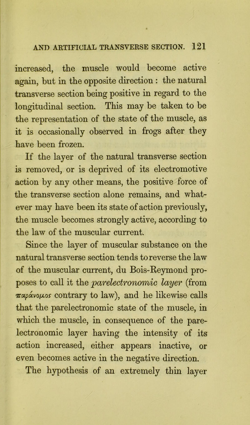 increased, the muscle would become active again, but in the opposite direction : the natural transverse section being positive in regard to the longitudinal section. This may be taken to be the representation of the state of the muscle, as it is occasionally observed in frogs after they have been frozen. If the layer of the natural transverse section is removed, or is deprived of its electromotive action by any other means, the positive force of the transverse section alone remains, and what- ever may have been its state of action previously, the muscle becomes strongly active, according to the law of the muscular current. Since the layer of muscular substance on the natural transverse section tends to reverse the law of the muscular current, du Bois-Reymond pro- poses to call it the parelectronomic layer (from TTotptxvofxo^ contrary to law), and he likewise calls that the parelectronomic state of the muscle, in which the muscle, in consequence of the pare- lectronomic layer having the intensity of its action increased, either appears inactive, or even becomes active in the negative direction. The hypothesis of an extremely thin layer