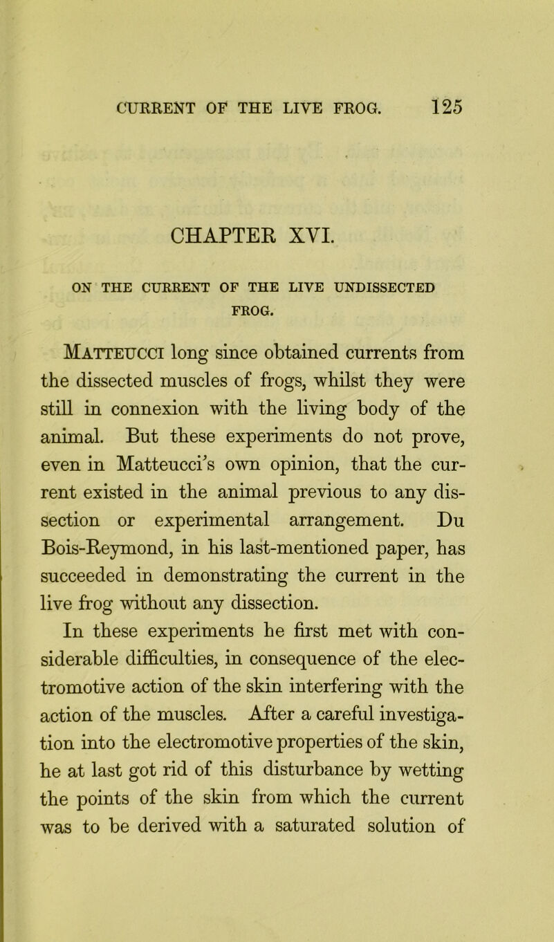 CHAPTER XVI. ON THE CURRENT OF THE LIVE UNDISSECTED FROG. Matteucci long since obtained currents from the dissected muscles of frogs, whilst they were still in connexion with the living body of the animal. But these experiments do not prove, even in Matteucci's own opinion, that the cur- rent existed in the animal previous to any dis- section or experimental arrangement. Du Bois-Reymond, in his last-mentioned paper, has succeeded in demonstrating the current in the live frog without any dissection. In these experiments he first met with con- siderable difficulties, in consequence of the elec- tromotive action of the skin interfering with the action of the muscles. After a careful investiga- tion into the electromotive properties of the skin, he at last got rid of this disturbance by wetting the points of the skin from which the current was to be derived with a saturated solution of