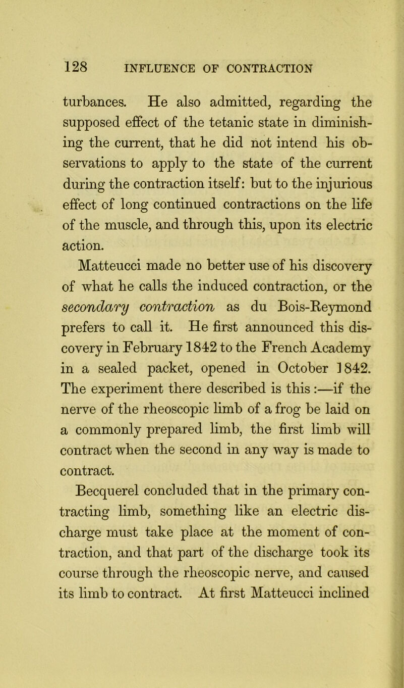 turbances. He also admitted, regarding the supposed effect of the tetanic state in diminish- ing the current, that he did not intend his ob- servations to apply to the state of the current during the contraction itself: but to the injurious effect of long continued contractions on the life of the muscle, and through this, upon its electric action. Matteucci made no better use of his discovery of what he calls the induced contraction, or the secondary contraction as du Bois-Re}unond prefers to call it. He first announced this dis- covery in February 1842 to the French Academy in a sealed packet, opened in October 1842. The experiment there described is this :—if the nerve of the rheoscopic limb of a frog be laid on a commonly prepared limb, the first limb will contract when the second in any way is made to contract. Becquerel concluded that in the primary con- tracting limb, something like an electric dis- charge must take place at the moment of con- traction, and that part of the discharge took its course through the rheoscopic nerve, and caused its limb to contract. At first Matteucci inclined