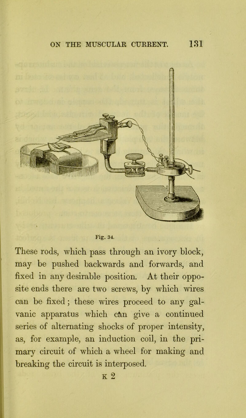 Fig. 34, These rods, which pass through an ivory block, may be pushed backwards and forwards, and fixed in any desirable position. At their oppo- site ends there are two screws, by which wires can be fixed; these wires proceed to any gal- vanic apparatus which c&.n give a continued series of alternating shocks of proper intensity, as, for example, an induction coil, in the pri- mary circuit of which a wheel for making and breaking the circuit is interposed. K 2