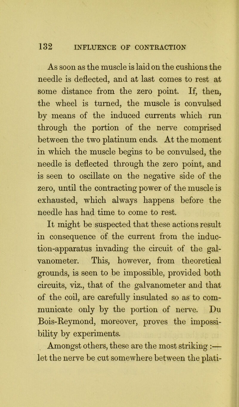 As soon as the muscle is laid on the cushions the needle is deflected, and at last comes to rest at some distance from the zero point. If, then, the wheel is turned, the muscle is convulsed by means of the induced currents which run through the portion of the nerve comprised between the two platinum ends. At the moment in which the muscle begins to be convulsed, the needle is deflected through the zero point, and is seen to oscillate on the negative side of the zero, until the contracting power of the muscle is exhausted, which always happens before the needle has had time to come to rest. It might be suspected that these actions result in consequence of the current from the induc- tion-apparatus invading the circuit of the gal- vanometer. This, however, from theoretical grounds, is seen to be impossible, provided both circuits, viz., that of the galvanometer and that of the coil, are carefully insulated so as to com- municate only by the portion of nerve. Du Bois-Reymond, moreover, proves the impossi- bility by experiments. Amongst others, these are the most striking :— let the nerve be cut somewhere between the plati-