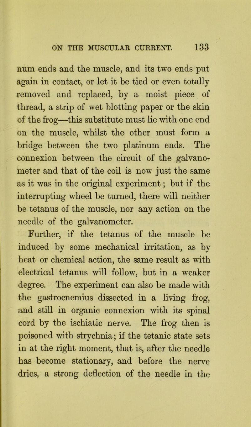 num ends and the muscle, and its two ends put again in contact, or let it be tied or even totally- removed and replaced, by a moist piece of thread, a strip of wet blotting paper or the skin of the frog—this substitute must lie with one end on the muscle, whilst the other must form a bridge between the two platinum ends. The connexion between the circuit of the galvano- meter and that of the coil is now just the same as it was in the original experiment; but if the interrupting wheel be turned, there will neither be tetanus of the muscle, nor any action on the needle of the galvanometer. Further, if the tetanus of the muscle be induced by some mechanical irritation, as by heat or chemical action, the same result as with electrical tetanus will follow, but in a weaker degree. The experiment can also be made with the gastrocnemius dissected in a living frog, and still in organic connexion -with its spinal cord by the ischiatic nerve. The frog then is poisoned with strychnia; if the tetanic state sets in at the right moment, that is, after the needle has become stationary, and before the nerve dries, a strong deflection of the needle in the