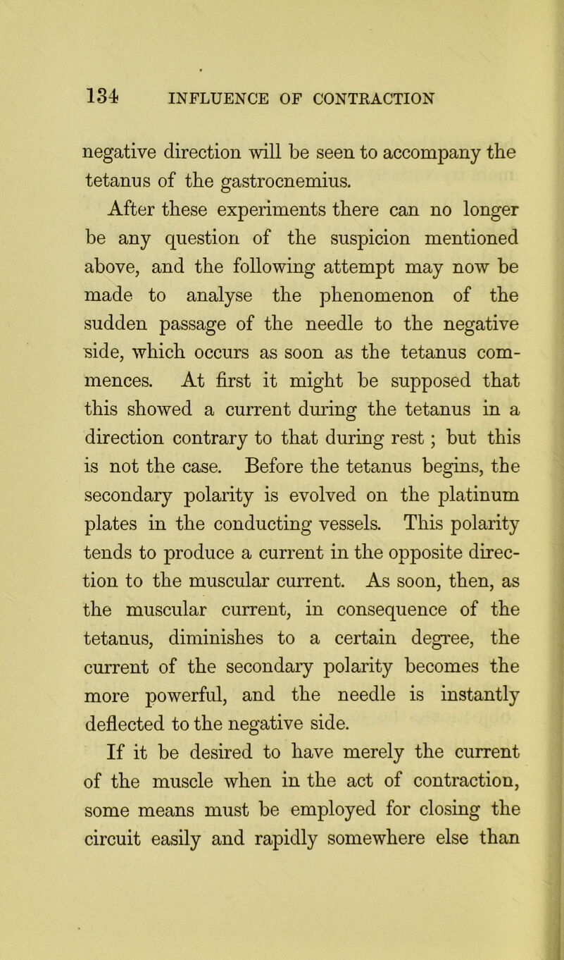 negative direction will be seen to accompany the tetanus of the gastrocnemius. After these experiments there can no longer be any question of the suspicion mentioned above, and the following attempt may now be made to analyse the phenomenon of the sudden passage of the needle to the negative ■side, which occurs as soon as the tetanus com- mences. At first it might be supposed that this showed a current during the tetanus in a direction contrary to that during rest; but this is not the case. Before the tetanus begins, the secondary polarity is evolved on the platinum plates in the conducting vessels. This polarity tends to produce a current in the opposite direc- tion to the muscular current. As soon, then, as the muscular current, in consequence of the tetanus, diminishes to a certain degree, the current of the secondary polarity becomes the more powerful, and the needle is instantly deflected to the negative side. If it be desired to have merely the current of the muscle when in the act of contraction, some means must be employed for closing the circuit easily and rapidly somewhere else than