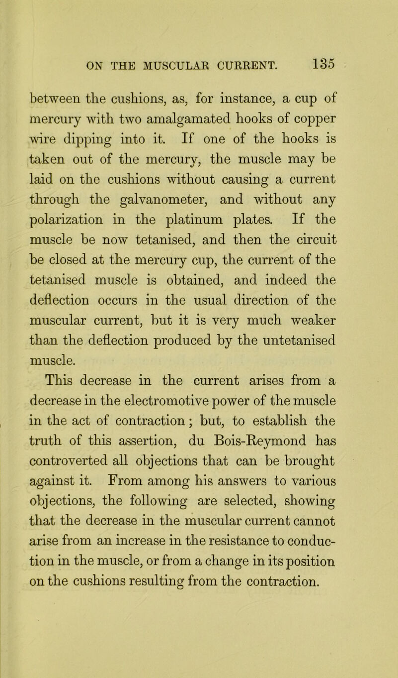 between the cushions, as, for instance, a cup of mercury with two amalgamated hooks of copper wire dipping into it. If one of the hooks is taken out of the mercury, the muscle may be laid on the cushions without causing a current through the galvanometer, and without any polarization in the platinum plates. If the muscle be now tetanised, and then the circuit be closed at the mercury cup, the current of the tetanised muscle is obtained, and indeed the deflection occurs in the usual direction of the muscular current, but it is very much weaker than the deflection produced by the untetanised muscle. This decrease in the current arises from a decrease in the electromotive power of the muscle in the act of contraction; but, to establish the truth of this assertion, du Bois-E.eymond has controverted all objections that can be brought against it. From among his answers to various objections, the following are selected, showing that the decrease in the muscular current cannot arise from an increase in the resistance to conduc- tion in the muscle, or from a change in its position on the cushions resulting from the contraction.