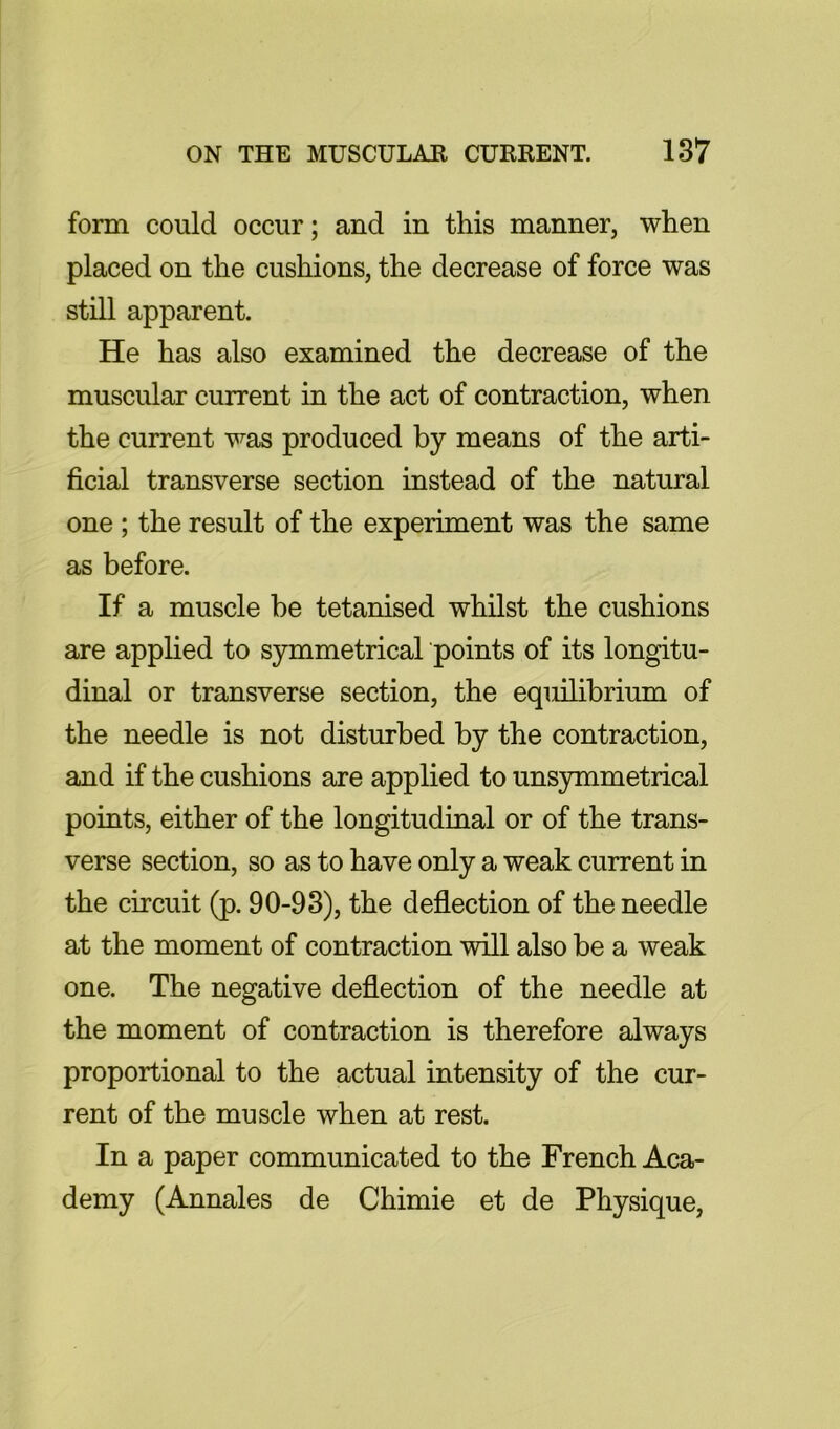 form could occur; and in this manner, when placed on the cushions, the decrease of force was still apparent. He has also examined the decrease of the muscular current in the act of contraction, when the current was produced by means of the arti- ficial transverse section instead of the natural one ; the result of the experiment was the same as before. If a muscle be tetanised whilst the cushions are applied to S3nnmetrical points of its longitu- dinal or transverse section, the equilibrium of the needle is not disturbed by the contraction, and if the cushions are applied to unsymmetrical points, either of the longitudinal or of the trans- verse section, so as to have only a weak current in the circuit (p. 90-93), the deflection of the needle at the moment of contraction will also be a weak one. The negative deflection of the needle at the moment of contraction is therefore always proportional to the actual intensity of the cur- rent of the muscle when at rest. In a paper communicated to the French Aca- demy (Annales de Chimie et de Physique,