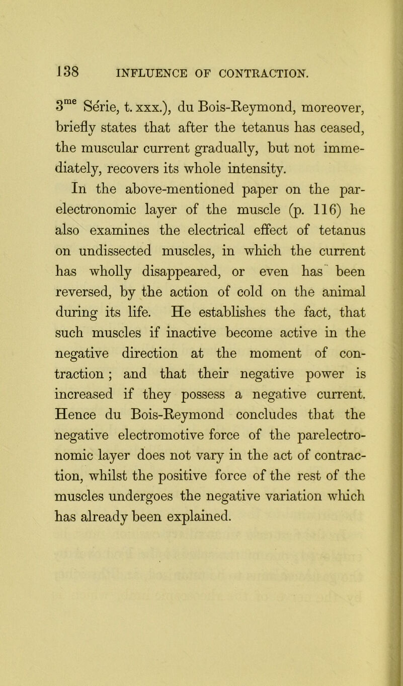 Serie, t. xxx.), du Bois-Keymond, moreover, briefly states that after the tetanus has ceased, the muscular current gradually, hut not imme- diately, recovers its whole intensity. In the above-mentioned paper on the par- electronomic layer of the muscle (p. 116) he also examines the electrical effect of tetanus on undissected muscles, in which the current has wholly disappeared, or even has^ been reversed, by the action of cold on the animal during its life. He establishes the fact, that such muscles if inactive become active in the negative direction at the moment of con- traction ; and that their negative power is increased if they possess a negative current. Hence du Bois-Reymond concludes that the negative electromotive force of the parelectro- nomic layer does not vary in the act of contrac- tion, whilst the positive force of the rest of the muscles undergoes the negative variation winch has already been explained.