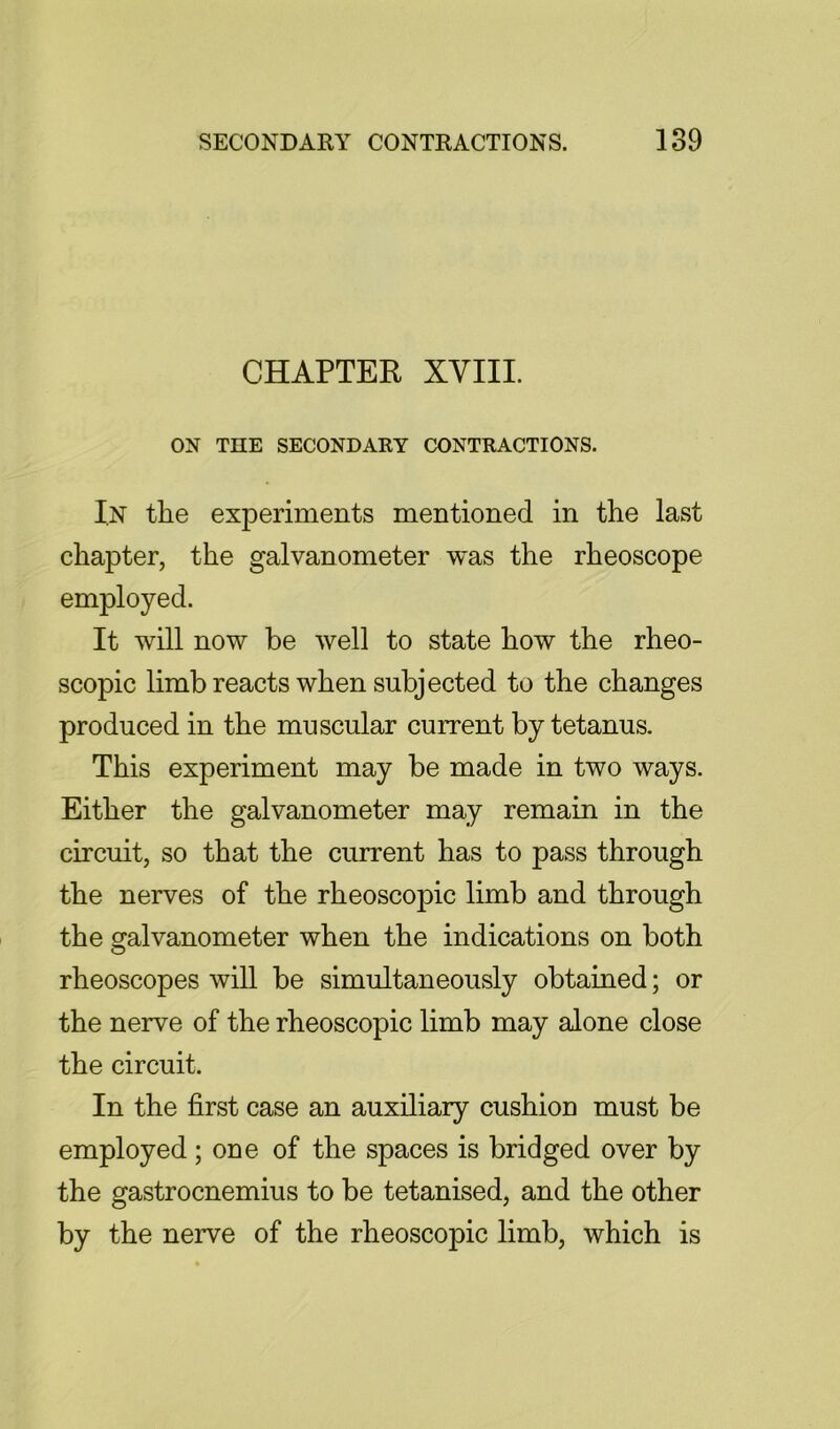 CHAPTER XVIII. ON THE SECONDARY CONTRACTIONS. I.N the experiments mentioned in the last chapter, the galvanometer was the rheoscope employed. It will now be well to state how the rheo- scopic limb reacts when subjected to the changes produced in the muscular current by tetanus. This experiment may be made in two ways. Either the galvanometer may remain in the circuit, so that the current has to pass through the nerves of the rheoscopic limb and through the galvanometer when the indications on both rheoscopes will be simultaneously obtained; or the nerve of the rheoscopic limb may alone close the circuit. In the first case an auxiliary cushion must be employed; one of the spaces is bridged over by the gastrocnemius to be tetanised, and the other by the nerve of the rheoscopic limb, which is