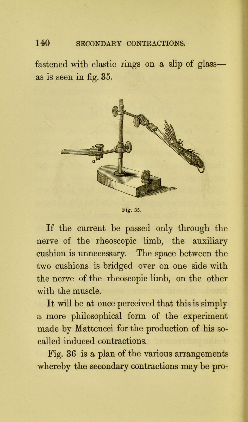 fastened with elastic rings on a slip of glass— as is seen in fig. 35. Fig. 35. If the current be passed only through the nerve of the rheoscopic limb, the auxiliary cushion is unnecessary. The space between the two cushions is bridged over on one side with the nerve of the rheoscopic limb, on the other with the muscle. It will be at once perceived that this is simply a more philosophical form of the experiment made by Matteucci for the production of his so- called induced contractions. Fig. 36 is a plan of the various arrangements whereby the secondary contractions may be pro-