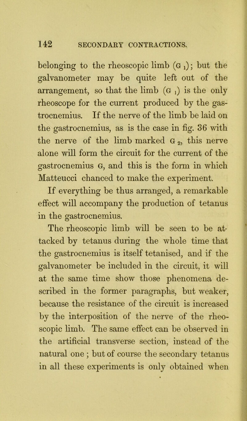 belonging to the rbeoscopic limb (g i); but the galvanometer may be quite left out of the arrangement, so that the limb (g j) is the only rheoscope for the current produced by the gas- trocnemius. If the nerve of the limb be laid on the gastrocnemius, as is the case in fig. 36 with the nerve of the limb marked G 2, this nerve alone will form the circuit for the current of the gastrocnemius G, and this is the form in which Matteucci chanced to make the experiment. If everything be thus arranged, a remarkable effect will accompany the production of tetanus in the gastrocnemius. The rheoscopic limb will be seen to be at- tacked by tetanus during the whole time that the gastrocnemius is itself tetanised, and if the galvanometer be included in the circuit, it will at the same time show those phenomena de- scribed in the former paragraphs, but weaker, because the resistance of the circuit is increased by the interposition of the nerve of the rheo- scopic limb. The same effect can be observed in the artificial transverse section, instead of the natural one ; but of course the secondary tetanus in all these experiments is only obtained when