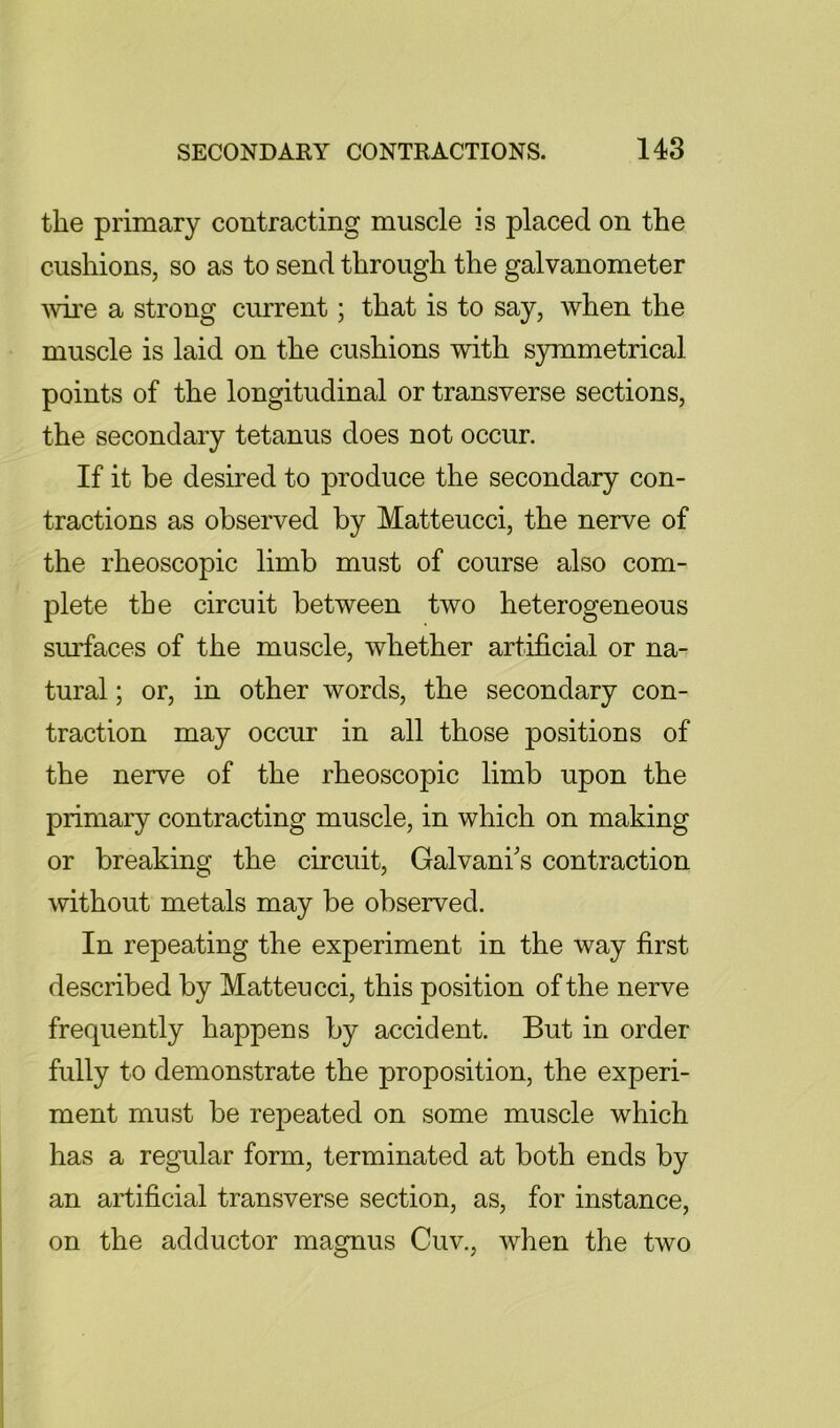 the primary contracting muscle is placed on the cushions, so as to send through the galvanometer ^vire a strong current; that is to say, when the muscle is laid on the cushions with symmetrical points of the longitudinal or transverse sections, the secondary tetanus does not occur. If it be desired to produce the secondary con- tractions as observed by Matteucci, the nerve of the rheoscopic limb must of course also com- plete the circuit between two heterogeneous surfaces of the muscle, whether artificial or na- tural ; or, in other words, the secondary con- traction may occur in all those positions of the nerve of the rheoscopic limb upon the primary contracting muscle, in which on making or breaking the circuit, Galvani's contraction without metals may be observed. In repeating the experiment in the way first described by Matteucci, this position of the nerve frequently happens by accident. But in order fully to demonstrate the proposition, the experi- ment must be repeated on some muscle which has a regular form, terminated at both ends by an artificial transverse section, as, for instance, on the adductor magnus Cuv., when the two