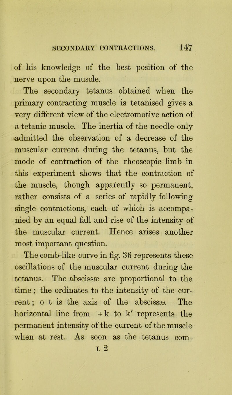 of his knowledge of the best position of the nerve upon the muscle. The secondary tetanus obtained when the primary contracting muscle is tetanised gives a very different view of the electromotive action of a tetanic muscle. The inertia of the needle only admitted the observation of a decrease of the muscular current during the tetanus, but the mode of contraction of the rheoscopic limb in this experiment shows that the contraction of the muscle, though apparently so permanent, rather consists of a series of rapidly following single contractions, each of which is accompa- nied by an equal fall and rise of the intensity of the muscular current. Hence arises another most important question. The comb-like curve in fig. 36 represents these oscillations of the muscular current during the tetanus. The abscissae are proportional to the time ; the ordinates to the intensity of the cur- rent ; o t is the axis of the abscissae. The horizontal line from +k to k' represents the permanent intensity of the current of the muscle when at rest. As soon as the tetanus com- L 2